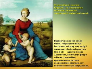 Флорентійські мадонни
Рафаеля ̶ це надзвичайно
витончені, миловидні,
зворушливі й чарівні юні матері.

Варіюючи в них той самий
мотив, зображуючи на тлі
ідилічного пейзажу юну матір і
маленьких дітей, які граються
біля її ніг — Христа й Іоана
Хрестителя, він поєднує фігури
стійким, гармонійно
врівноваженим ритмом
композиційної піраміди, яку
полюбили майстри Відродження.

 