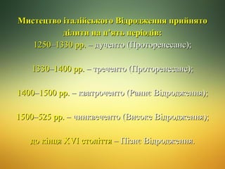 Мистецтво італійського Відродження прийнято
ділити на п’ять періодів:
1250–1330 рр. – дученто (Проторенесанс);
1330–1400 рр. – треченто (Проторенесанс);
1400–1500 рр. – кватроченто (Раннє Відродження);
1500–525 рр. – чинквеченто (Високе Відродження);
до кінця ХVI століття – Пізнє Відродження.

 