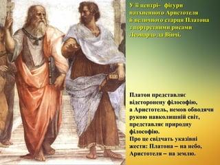 У її центрі ̶ фігури
натхненного Аристотеля
й величного старця Платона
з портретними рисами
Леонардо да Вінчі.

Платон представляє
відсторонену філософію,
а Аристотель, немов обводячи
рукою навколишній світ,
представляє природну
філософію.
Про це свідчать указівні
жести: Платона – на небо,
Аристотеля – на землю.

 