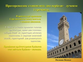 Проторенесанс становлять два періоди ̶ дученто
і треченто.
В архітектурі принципи
Середньовіччя сполучаються
з новими віяннями.
У ХIII ст. в Італію проникає готична
архітектура, однак для готичних
соборів Італії не характерне містичне
піднесення, їх вирізняє величний
спокій, характерний для романського
зодчества.
Провідною архітектурною будівлею
стає світська будівля – палаццо.

Палаццо Веккьо

 