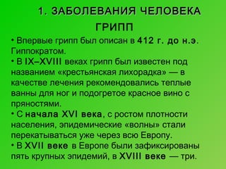 1. ЗАБОЛЕВАНИЯ ЧЕЛОВЕКА
ГРИПП
• Впервые грипп был описан в 412 г. до н.э.
Гиппократом.
• В IX–XVIII веках грипп был известен под
названием «крестьянская лихорадка» — в
качестве лечения рекомендовались теплые
ванны для ног и подогретое красное вино с
пряностями.
• С начала XVI века, с ростом плотности
населения, эпидемические «волны» стали
перекатываться уже через всю Европу.
• В XVII веке в Европе были зафиксированы
пять крупных эпидемий, в XVIII веке — три.

 