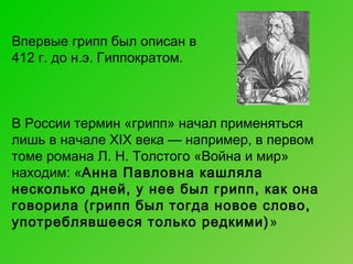Впервые грипп был описан в
412 г. до н.э. Гиппократом.

В России термин «грипп» начал применяться
лишь в начале XIX века — например, в первом
томе романа Л. Н. Толстого «Война и мир»
находим: «Анна Павловна кашляла
несколько дней, у нее был грипп, как она
говорила (грипп был тогда новое слово,
употреблявшееся только редкими) »

 