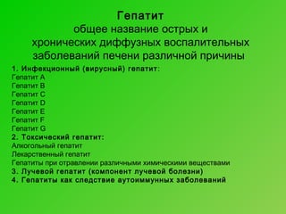 Гепатит
общее название острых и
хронических диффузных воспалительных
заболеваний печени различной причины
1. Инфекционный (вирусный) гепатит :
Гепатит A
Гепатит B
Гепатит C
Гепатит D
Гепатит E
Гепатит F
Гепатит G
2. Токсический гепатит:
Алкогольный гепатит
Лекарственный гепатит
Гепатиты при отравлении различными химическими веществами
3. Лучевой гепатит (компонент лучевой болезни)
4. Гепатиты как следствие аутоиммунных заболеваний

 