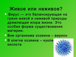 Живое или неживое?





Вирус — это балансирующая на
грани живой и неживой природы
дремлющая искра жизни. Это
особая форма существования
материи.
Вне организма хозяина – вирион
В клетке хозяина – нуклеиновая
кислота

 