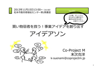 2013年年11⽉月15⽇日13:00~∼（16:00）
松本市勤労者福祉センター第2教養室	
  

Ver001	
  

 　

この後、少ししたら、	
  
ばらばらに動きます・	
  
最初はお好きな所へ	
  
 　 　 　お座りください。

  買い物弱者を救う！事業アイデアを創り出す	
  

アイデアソン
Co-‐‑‒Project  M
末次克洋

k-‐‑‒suenami@coprojectm.jp

1

 