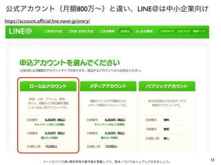 公式アカウント（月額800万∼）と違い、LINE＠は中小企業向け
https://account.ofﬁcial.line.naver.jp/entry/

イーンスパイア(株) 横田秀珠の著作権を尊重しつつ、是非ノウハウはシェアして行きましょう。

13

 