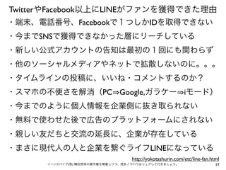 TwitterやFacebook以上にLINEがファンを獲得できた理由
・端末、電話番号、Facebookで１つしかIDを取得できない
・今までSNSで獲得できなかった層にリーチしている
・新しい公式アカウントの告知は最初の１回にも関わらず
・他のソーシャルメディアやネットで拡散しないのに。。。
・タイムラインの投稿に、いいね・コメントするのか？
・スマホの不便さを解消（PC Google,ガラケー iモード）
・今までのように個人情報を企業側に抜き取られない
・無料で使わせた後で広告のプラットフォームにされない
・親しい友だちと交流の延長に、企業が存在している
・まさに現代人の人と企業を繋ぐライフLINEになっている
http://yokotashurin.com/etc/line-fan.html
イーンスパイア(株) 横田秀珠の著作権を尊重しつつ、是非ノウハウはシェアして行きましょう。

17

 