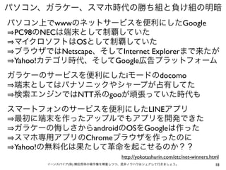 パソコン、ガラケー、スマホ時代の勝ち組と負け組の明暗
パソコン上でwwwのネットサービスを便利にしたGoogle
PC98のNECは端末として制覇していた
マイクロソフトはOSとして制覇していた
ブラウザではNetscape、そしてInternet Explorerまで来たが
Yahoo!カテゴリ時代、そしてGoogle広告プラットフォーム
ガラケーのサービスを便利にしたiモードのdocomo
端末としてはパナソニックやシャープが占有してた
検索エンジンではNTT系のgooが頑張っていた時代も
スマートフォンのサービスを便利にしたLINEアプリ
最初に端末を作ったアップルでもアプリを開発できた
ガラケーの悔しさからandroidのOSをGoogleは作った
スマホ専用アプリのChromeブラウザを作ったのに
Yahoo!の無料化は果たして革命を起こせるのか？？
http://yokotashurin.com/etc/net-winners.html
イーンスパイア(株) 横田秀珠の著作権を尊重しつつ、是非ノウハウはシェアして行きましょう。

18

 