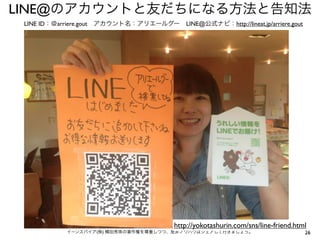LINE@のアカウントと友だちになる方法と告知法
LINE ID：＠arriere.gout アカウント名：アリエールグー LINE@公式ナビ：http://lineat.jp/arriere.gout

http://yokotashurin.com/sns/line-friend.html
イーンスパイア(株) 横田秀珠の著作権を尊重しつつ、是非ノウハウはシェアして行きましょう。

26

 