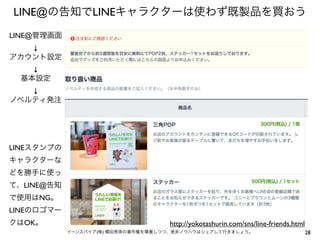 LINE@の告知でLINEキャラクターは使わず既製品を買おう
LINE@管理画面
↓
アカウント設定
↓
基本設定
↓
ノベルティ発注

LINEスタンプの
キャラクターな
どを勝手に使っ
て、LINE@告知
で使用はNG。
LINEのロゴマー
クはOK。

http://yokotashurin.com/sns/line-friends.html
イーンスパイア(株) 横田秀珠の著作権を尊重しつつ、是非ノウハウはシェアして行きましょう。

28

 