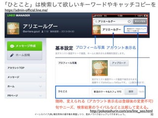 「ひとこと」は検索して欲しいキーワードやキャッチコピーを
https://admin-ofﬁcial.line.me/

プロフィール写真 アカウント表示名

随時、変えられる（アカウント表示名は登録後の変更不可）
旬やニーズ、検索結果のライバルなどと比較して変える。
http://yokotashurin.com/sns/line_seo.html
イーンスパイア(株) 横田秀珠の著作権を尊重しつつ、是非ノウハウはシェアして行きましょう。

32

 