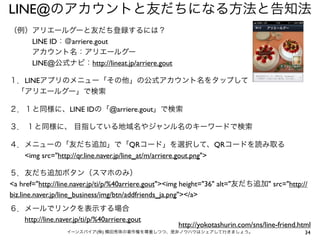 LINE@のアカウントと友だちになる方法と告知法
（例）アリエールグーと友だち登録するには？
   LINE ID：＠arriere.gout
   アカウント名：アリエールグー
   LINE@公式ナビ：http://lineat.jp/arriere.gout
１．LINEアプリのメニュー「その他」の公式アカウント名をタップして
 「アリエールグー」で検索
２．１と同様に、LINE IDの「@arriere.gout」で検索
３． １と同様に、 目指している地域名やジャンル名のキーワードで検索
４．メニューの「友だち追加」で「QRコード」を選択して、QRコードを読み取る
  <img src="http://qr.line.naver.jp/line_at/m/arriere.gout.png">
５．友だち追加ボタン（スマホのみ）
<a href="http://line.naver.jp/ti/p/%40arriere.gout"><img height="36" alt="友だち追加" src="http://
biz.line.naver.jp/line_business/img/btn/addfriends_ja.png"></a>
６．メールでリンクを表示する場合
  http://line.naver.jp/ti/p/%40arriere.gout

http://yokotashurin.com/sns/line-friend.html

イーンスパイア(株) 横田秀珠の著作権を尊重しつつ、是非ノウハウはシェアして行きましょう。

34

 
