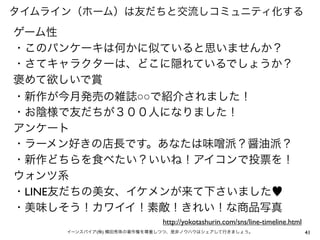 タイムライン（ホーム）は友だちと交流しコミュニティ化する

ゲーム性
・このパンケーキは何かに似ていると思いませんか？
・さてキャラクターは、どこに隠れているでしょうか？
褒めて欲しいで賞
・新作が今月発売の雑誌○○で紹介されました！
・お陰様で友だちが３００人になりました！
アンケート 
・ラーメン好きの店長です。あなたは味 派？醤油派？
・新作どちらを食べたい？いいね！アイコンで投票を！
ウォンツ系
・LINE友だちの美女、イケメンが来て下さいました♥
・美味しそう！カワイイ！素敵！きれい！な商品写真
http://yokotashurin.com/sns/line-timeline.html
イーンスパイア(株) 横田秀珠の著作権を尊重しつつ、是非ノウハウはシェアして行きましょう。

41

 