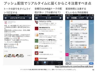 プッシュ配信でリアルタイムに届くからこそ注意すべき点
トークの誤りをタイムライ

金曜日はLINE@トークの配

配信時間に注意する

ンで訂正する

信が多い（では避ける？）

忙しいなら予約投稿を

http://yokotashurin.com/sns/line-talk.html
イーンスパイア(株) 横田秀珠の著作権を尊重しつつ、是非ノウハウはシェアして行きましょう。

43

 