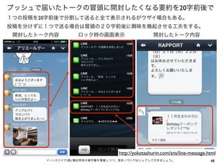 プッシュで届いたトークの冒頭に開封したくなる要約を20字前後で
１つの投稿を20字前後で分割して送ると全て表示されるがウザイ場合もある。
投稿を分けずに１つで送る場合は冒頭の２０字前後に興味を喚起させる工夫をする。
開封したトーク内容

ロック時の画面表示

開封したトーク内容

http://yokotashurin.com/sns/line-message.html
イーンスパイア(株) 横田秀珠の著作権を尊重しつつ、是非ノウハウはシェアして行きましょう。

48

 
