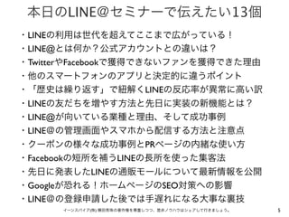 本日のLINE＠セミナーで伝えたい13個
・LINEの利用は世代を超えてここまで広がっている！
・LINE@とは何か？公式アカウントとの違いは？
・TwitterやFacebookで獲得できないファンを獲得できた理由
・他のスマートフォンのアプリと決定的に違うポイント
・「歴史は繰り返す」で紐解くLINEの反応率が異常に高い訳
・LINEの友だちを増やす方法と先日に実装の新機能とは？
・LINE@が向いている業種と理由、そして成功事例
・LINE＠の管理画面やスマホから配信する方法と注意点
・クーポンの様々な成功事例とPRページの内緒な使い方
・Facebookの短所を補うLINEの長所を使った集客法
・先日に発表したLINEの通販モールについて最新情報を公開
・Googleが恐れる！ホームページのSEO対策への影響
・LINE＠の登録申請した後では手遅れになる大事な裏技
イーンスパイア(株) 横田秀珠の著作権を尊重しつつ、是非ノウハウはシェアして行きましょう。

5

 