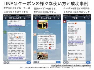 LINE@クーポンの様々な使い方と成功事例
友だちに伝えてね！や一緒

画像クーポンを作ると、

クーポンを配信する時間を

に来てね！と促す＋予告

友だちに転送しやすい

予告する＋解析付きリンク

http://yokotashurin.com/sns/line-coupon.html
イーンスパイア(株) 横田秀珠の著作権を尊重しつつ、是非ノウハウはシェアして行きましょう。

54

 