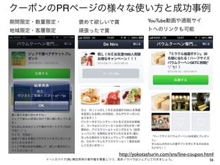 クーポンのPRページの様々な使い方と成功事例
期間限定・数量限定・

褒めて欲しいで賞

YouTube動画や通販サイ

地域限定・客層限定

頑張ったで賞

トへのリンクも可能

http://yokotashurin.com/sns/line-coupon.html
イーンスパイア(株) 横田秀珠の著作権を尊重しつつ、是非ノウハウはシェアして行きましょう。

56

 