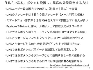 「LINEで送る」ボタンを設置して集客の効果測定する方法
・LINEユーザー数は国内で4700万人（世界で２億人）を突破
・LINEのメッセージは１日１０億メッセージ（メール利用の低化）
・スマートフォン普及率３２％でHPをスマホで閲覧している人が多い
・FacebookやTwitterと違い、LINEはシェア拡散状況がクローズド
・LINEで送るボタンはスマートフォンのみ利用（PCはアクセス制限）
・LINEメッセージのリンクをクリックしてHPへの誘導されやすい
・LINEメッセージからHPへの来訪がダイレクトで把握できない
・LINEで送るボタンにパラメータを設置して効果測定しよう
・LINEで送るボタンからグループなどに投稿すると一気に伝播する
・LINEで送るボタンから始まる口コミは間接的にSEO対策になる
http://yokotashurin.com/sns/linebutton.html
イーンスパイア(株) 横田秀珠の著作権を尊重しつつ、是非ノウハウはシェアして行きましょう。

68

 