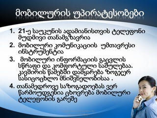 მობილურის უპირატესობები
1. 21-ე საუკუნის ადამიანისთვის ტელეფონი
მუდმივი თანამგზავრია
2. მობილური კომუნიკაციის უმთავრესი
ინსტრუმენტია
3. მობილური ინფორმაციის გაცვლის
სწრაფი და კომფორტული საშულებაა.
კავშირის წამებში დამყარება ზოგჯერ
სასიცოცხლო მნიშვნელობისაა .
4. თანამედროვე საზოგადოებას ვერ
წარმოუდგენია ცხოვრება მობილური
ტელეფონის გარეშე
რუსთავის მე–12 სკოლა, მე–
6კლასი,2013 წელი

11

 