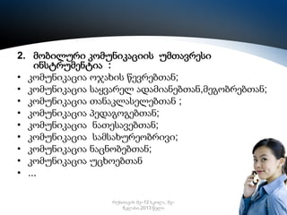 2. მობილური კომუნიკაციის უმთავრესი
ინსტრუმენტია :
• კომუნიკაცია ოჯახის წევრებთან;
• კომუნიკაცია საყვარელ ადამიანებთან,მეგობრებთან;
• კომუნიკაცია თანაკლასელებთან ;
• კომუნიკაცია პედაგოგებთან;
• კომუნიკაცია ნათესავებთან;
• კომუნიკაცია სამსახურეობრივი;
• კომუნიკაცია ნაცნობებთან;
• კომუნიკაცია უცხოებთან
• ...
რუსთავის მე–12 სკოლა, მე–
6კლასი,2013 წელი

13

 