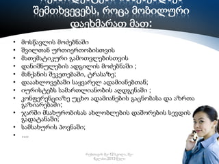 რესპოდენტები იხსენებდნენ
შემთხვევებს, როცა მობილური
დაეხმარათ მათ:
•
•
•
•
•
•
•
•

მოსწავლის მოძებნაში
შვილთან ურთიერთობისთვის
მათემატიკური გამოთვლებისთვის
დანიშნულების ადგილის მოძებნაში ;
მანქანის შეკეთებაში, ტრასაზე;
დააახლოვებაში საყვარელ ადამიანებთან;
იურისტებს სამართლიანობის აღდგენაში ;
კონფერენციაზე უცხო ადამიანების გაცნობასა და აზრთა
გაზიარებაში;
• ჯარში მსახურობისას ახლობლების დაშორების სევდის
გადატანაში;
• სამსახურის პოვნაში;
• ....
რუსთავის მე–12 სკოლა, მე–
6კლასი,2013 წელი

16

 