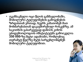 • უკანსაკნელი ოცი წლის განმავლობაში,
მობილური ტელეფონების გამოყენების
ზრდასთან ერთად, ბევრს კამათობენ მათ
მოხმარებასთან დაკავშირებულ რისკებზე. ამ
საკითხის გასარკვევად დანიის კიბოს
ეპიდემიოლოგიის ინსტიტუტმა გამოიკვლია
350 000-ზე მეტი ადამიანი, რომლებიც
თვრამეტ წელზე მეტს სარგებლობდნენ
მობილური ტელეფონით.

რუსთავის მე–12 სკოლა, მე–
6კლასი,2013 წელი

17

 