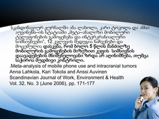 სკანდინავიურ ჟურნალში ანა ლახოლა, კარი ტოკოლა და ანსი
აუვინენს–ის სტატიაში „მეტა–ანალიზი მობილური
ტელეფონების გამოყენება და ინტერკრანიალური
სიმსივნეები“, 12 კვლევის შედეგია ნაჩვენები და
მოცემულია დასკვნა, რომ ბოლო 5 წლის მანძილზე
მობილურის გამოყენების მიზეზით კეფის სიმსივნის
დაავადებების მნიშვნელოვანი ზრდა არ აღინიშნება, თუმცა
საჭიროა მუდმივი კონტროლი.
.Meta-analysis of mobile phone use and intracranial tumors
Anna Lahkola, Kari Tokola and Anssi Auvinen
Scandinavian Journal of Work, Environment & Health
Vol. 32, No. 3 (June 2006), pp. 171-177

რუსთავის მე–12 სკოლა, მე–
6კლასი,2013 წელი

22

 