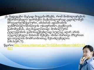 • სურ.1

ეს შედეგები მეტად მიგვანიშნებს, რომ მობილურების
მწარმოებელი ფირმები მაქსიმალურად ცდილობენ
მრავალფუნქციური, ამასთან ადამიანის
ჯანმრთელობისთვის უსაფრთხო ტექნიკის
გამოშვებას, ასე მაგალითად: მობილური
ტელეფონის გამოსაყენებლად სულაც აღარ არის
აუცილებელი მასთან შეხება -მისი მართვა მზერით
და თვალის მოძრაობითაც შესაძლებელია
(იხ.სურ.1).
წყარო:http://www.internet.ge/?l=GE&m=9&sm=0&ID=12
821

რუსთავის მე–12 სკოლა, მე–
6კლასი,2013 წელი

23

 
