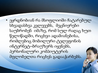 • ეყრდნობიან რა მსოფლიოში ჩატარებულ
სხვადასხვა კვლევებს, მეცნიერები
საუბრობენ იმაზე, რომ სულ რაღაც ხუთ
წელიწადში, რიცხვი ადამიანებისა,
რომლებიც მობილური ტელეფონის
ინტერნეტ–ბრაუზერს იყენებს,
პერსონალური კომპიუტერის
მფლობელთა რიცხვს გადააჭარბებს.
რუსთავის მე–12 სკოლა, მე–
6კლასი,2013 წელი

3

 