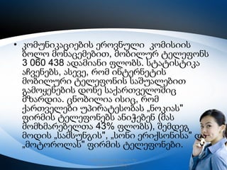 • კომუნიკაციების ეროვნული კომისიის
ბოლო მონაცემებით, მობილურ ტელეფონს
3 060 438 ადამიანი ფლობს. სტატისტიკა
აჩვენებს, ასევე, რომ ინტერნეტის
მობილური ტელეფონის საშუალებით
გამოყენების დონე საქართველოშიც
მზარდია. ცნობილია ისიც, რომ
ქართველები უპირატესობას „ნოკიას"
ფირმის ტელეფონებს ანიჭებენ (მას
მომხმარებელთა 43% ფლობს), შემდეგ
მოდის „სამსუნგის", „სონი ერიქსონისა" და
„მოტოროლას" ფირმის ტელეფონები.
რუსთავის მე–12 სკოლა, მე–
6კლასი,2013 წელი

4

 
