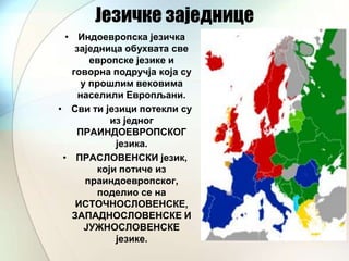 Језичке заједнице
• Индоевропска језичка
заједница обухвата све
европске језике и
говорна подручја која су
у прошлим вековима
населили Европљани.
• Сви ти језици потекли су
из једног
ПРАИНДОЕВРОПСКОГ
језика.
• ПРАСЛОВЕНСКИ језик,
који потиче из
праиндоевропског,
поделио се на
ИСТОЧНОСЛОВЕНСКЕ,
ЗАПАДНОСЛОВЕНСКЕ И
ЈУЖНОСЛОВЕНСКЕ
језике.

 