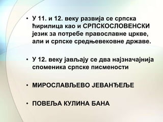 • У 11. и 12. веку развија се српска
ћирилица као и СРПСКОСЛОВЕНСКИ
језик за потребе православне цркве,
али и српске средњевековне државе.
• У 12. веку јављају се два најзначајнија
споменика српске писмености
• МИРОСЛАВЉЕВО ЈЕВАНЂЕЉЕ
• ПОВЕЉА КУЛИНА БАНА

 