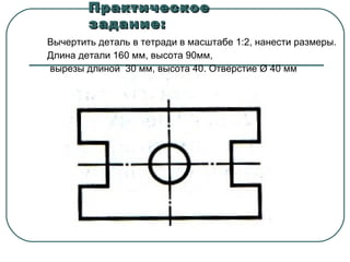 Практическое
задание:
Вычертить деталь в тетради в масштабе 1:2, нанести размеры.
Длина детали 160 мм, высота 90мм,
вырезы длиной 30 мм, высота 40. Отверстие Ø 40 мм

 