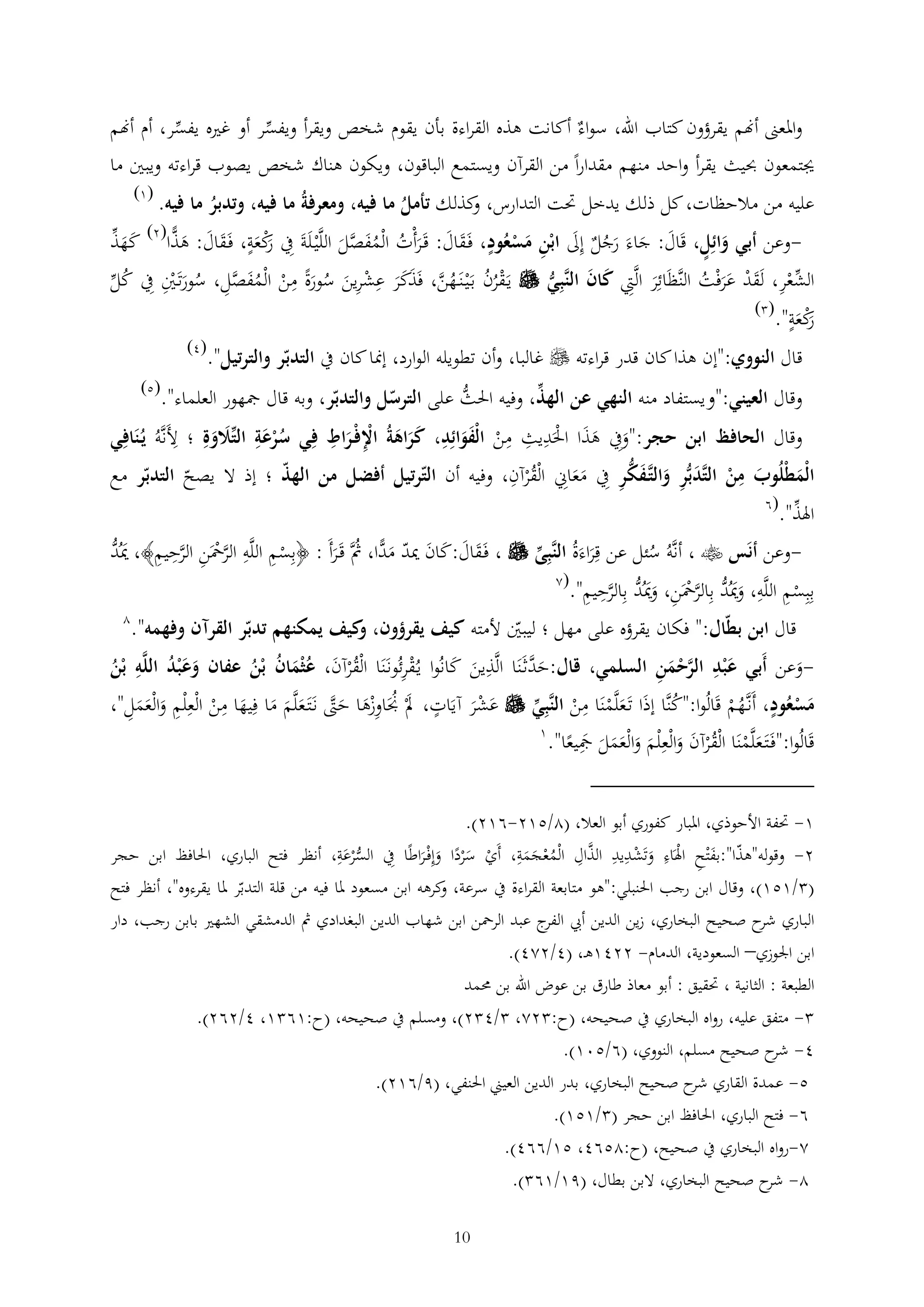 ‫واملعىن أهنم يقرؤون كتاب اهلل، سواء أكانت هذه القراءة بأن يقوم شخص ويقرأ ويفسر أو غريه يفسر، أم أهنم‬
‫جيتمعون حبيث يقرأ واحد منهم مقدارا من القرآن ويستمع الباقون، ويكون هناك شخص يصوب قراءته ويبني ما‬
‫(1)‬

‫عليه من مالحظات، كل ذلك يدخل حتت التدارس، كذلك تأمل ما فيه، ومعرفةُ ما فيه، وتدبر ما فيه.‬
‫و‬
‫ُ‬
‫ُ‬
‫( )‬
‫وعن أبي وائل، قَال: جاءَ رجل إىل ابْن مسعُود، فَقال: قَرأْت الْمفصل اللَّْي لَةَ يف كعة، فَقال: هذا 2 كهذ‬‫َ َ َُ َ‬
‫َْ‬
‫رْ َ َ َ َ ًّ َ َ‬
‫َ‬
‫َ‬
‫َ َ َ ُ ُ َ َّ َ‬
‫الشعر، لَقد عرفْت النَّظَائر الَّيت كان النَّبي ‪ ‬يَقرن بَْي نَ هن، فَذكر عشرين سورة من الْمفصل، سورتَني يف كل‬
‫َ َ‬
‫ُ‬
‫ْ ُ ُ ُ َّ َ َ َ ْ َ ُ َ ْ ُ َ َّ ُ َ ْ‬
‫ْ َ ْ ََ ُ‬
‫َ‬
‫( )‬
‫كعة".‬
‫رْ َ‬
‫َ‬
‫قال النووي:"إن هذا كان قدر قراءته ‪ ‬غالبا، وأن تطويله الوارد، إمنا كان يف التدبر والترتيل".‬

‫(4)‬

‫(5)‬

‫وقال العيني:"ويستفاد منه النهي عن الهذ، وفيه احلث على الترسل والتدبر، وبه قال مجهور العلماء".‬
‫ُّ‬

‫وقال الحافظ ابن حجر:"ويف هذا احلَديث من الْفوائد، كراهةُ اإلفْ راط في سرعة التالوة ؛ ألَنَّهُ يُنَافي‬
‫َ ََ ْ‬
‫ُْ َ َ َ‬
‫ْ ََ‬
‫ََ َ ْ َ‬
‫الْمطْلُوب من التَّدبر والتَّ فكر يف معاين الْقرآن، وفيه أن الترتيل أفضل من الهذ ؛ إذ ال يصح التدبر مع‬
‫َ َ ْ َ َ َ‬
‫َ َ ُْ‬

‫اهلذ".‬

‫(6‬

‫َ ُّ‬
‫وعن أنَس ‪ ، ‬أنَّهُ سئل عن قراءَةُ النَّبى ‪ ، ‬فَقال:كان ميد م ًّا، مثَّ قَرأَ : ﴿بسم اللَّه الرمحَن الرحيم﴾، ميُد‬‫َّ ْ َّ‬
‫ُ‬
‫ْ‬
‫َ َ َ َ َد ُ َ‬
‫َ‬
‫(2‬
‫ببسم اللَّه، وميُد بالرمحَن، وميُد بالرحيم".‬
‫َ َ ُّ َّ ْ َ َ ُّ َّ‬
‫ْ‬
‫2‬

‫قال ابن بطال:" فكان يقرؤه على مهل ؛ ليبني ألمته كيف يقرؤون، كيف يمكنهم تدبر القرآن وفهمه".‬
‫و‬
‫وعن أَبي ع ْبد الرحمن السلمي، قال:ح َّثَنَا الَّذين كانُوا يُقرئُونَنَا الْقرآن، عُثْمان بْن عفان وع ْبد اللَّه بْن‬‫َد‬
‫َ َ‬
‫ْ‬
‫ََ ُ‬
‫َ َّ ْ َ‬
‫ُ‬
‫ُْ َ َ ُ ُ‬
‫َ‬
‫مسعُود، أَنَّهم قَالُوا:"كنَّا إذا تَعلَّمنَا من النَّبي ‪ ‬عشر آيَات، ملْ جنَاوزها حّت نَتَ علَّم ما فيها من الْع ْلم والْعمل"،‬
‫َْ‬
‫َ ُ ْ َ َ َّ َ َ َ َ ْ‬
‫ُ َ َْ ْ‬
‫ُْ‬
‫َ ََ‬
‫َ َْ‬
‫1‬
‫قَالُوا:"فَتَ علَّمنَا الْق ْرآن والْع ْلم والْعمل مجيعا".‬
‫َ ْ ُ َ َ َ َ ََ َ َ‬
‫1- حتفة األحوذي، املبار كفوري أبو العال، (2/512-612).‬
‫َّ‬
‫2- وقوله"هذا":بفْتح اهلَاء وتَشديد الذال الْمعجمة، أَي سردا وإفْ راطا يف الس ْرعة، أنظر فتح الباري، احلافظ ابن حجر‬
‫َ ْ َ ْ‬
‫ُّ َ‬
‫ُْ ََ‬
‫ْ َْ َ َ‬
‫( /151)، وقال ابن رجب احلنبلي:"هو متابعة القراءة يف سرعة، كرهه ابن مسعود ملا فيه من قلة التدبر ملا يقرءوه"، أنظر فتح‬
‫و‬
‫الباري ح صحي ح البخاري، زين الدين أيب ج عبد الرمحن ابن شهاب الدين البغدادي مث الدمشقي الشهري بابن رجب، دار‬
‫الفر‬
‫شر‬
‫ابن اجلوزي– السعودية، الدمام- 2241ه ، (4/224).‬
‫الطبعة : الثانية ، حتقيق : أبو معاذ طارق بن عوض اهلل بن حممد‬
‫ متفق عليه، رواه البخاري يف صحيحه، (ح: 22، /4 2)، ومسلم يف صحيحه، (ح:16 1، 4/262).‬‫4- ح صحيح مسلم، النووي، (6/501).‬
‫شر‬
‫5- عمدة القاري ح صحيح البخاري، بدر الدين العيين احلنفي، (9/612).‬
‫شر‬
‫6- فتح الباري، احلافظ ابن حجر ( /151).‬
‫2-رواه البخاري يف صحيح، (ح:2564، 51/664).‬
‫2- ح صحيح البخاري، البن بطال، (91/16 ).‬
‫شر‬
‫01‬

 