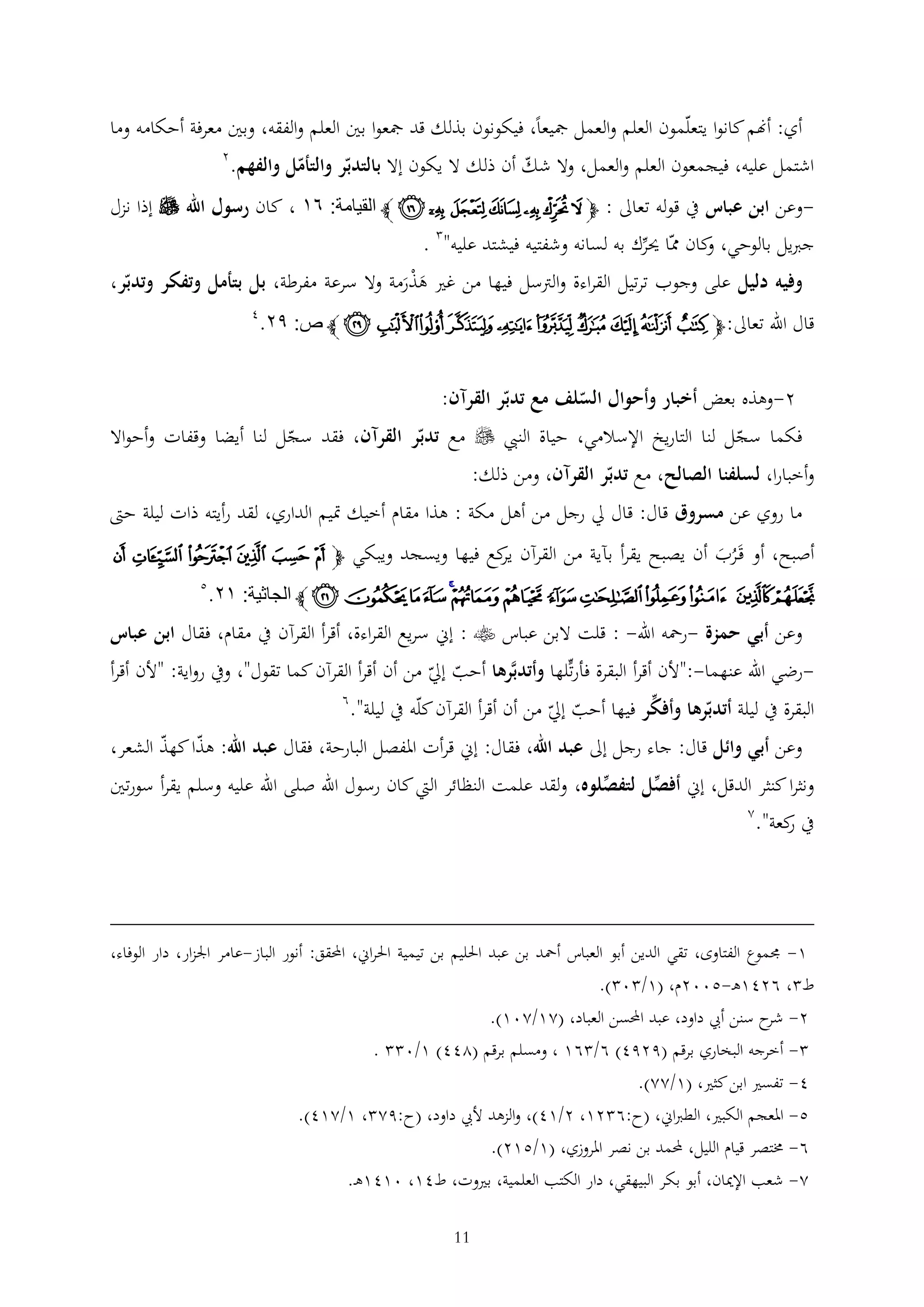 ‫أي: أهنم كانوا يتعلمون العلم والعمل مجيعا، فيكونون بذلك قد مجعوا بني العلم والفقه، وبني معرفة أحكامه وما‬
‫اشتمل عليه، فيجمعون العلم والعمل، وال شك أن ذلك ال يكون إال بالتدبر والتأمل والفهم.‬

‫2‬

‫وعن ابن عباس يف قوله تعاىل : ﭽ ﯸ ﯹ ﯺ ﯻ ﯼ ﯽ ﯾ ﭼ القيامة: ٨٣ ، كان رسول اهلل ‪ ‬إذا نزل‬‫جربيل بالوحي، كان مما حيرك به لسانه وشفتيه فيشتد عليه" .‬
‫و‬
‫وفيه دليل على وجوب ترتيل القراءة والرتسل فيها من غري هذرمة وال سرعة مفرطة، بل بتأمل وتفكر وتدبر،‬
‫َ َْ‬

‫قال اهلل تعاىل: ﭽﭲ ﭳ ﭴ ﭵﭶ ﭷﭸ ﭹ ﭺ ﭻ ﭼ ص: ٩٤.‬

‫4‬

‫2-وهذه بعض أخبار وأحوال السلف مع تدبر القرآن:‬
‫فكما سجل لنا التاريخ اإلسالمي، حياة النيب ‪ ‬مع تدبر القرآن، فقد سجل لنا أيضا وقفات وأحواال‬
‫وأخبارا، لسلفنا الصالح، مع تدبر القرآن، ومن ذلك:‬
‫ما روي عن مسروق قال: قال ِل رجل من أهل مكة : هذا مقام أخيك متيم الداري، لقد رأيته ذات ليلة حّت‬
‫أصبح، أو قَرب أن يصبح يقرأ بآية من القرآن كع فيها ويسجد ويبكي ﭽ ﯠ ﯡ ﯢ ﯣ ﯤ ﯥ‬
‫ير‬
‫َُ‬

‫ﯦ ﯧ ﯨﯩﯪﯫﯬﯭﯮ ﯯ ﯰﯱ ﯲ ﭼ الجاثية: ٣٤.‬

‫5‬

‫وعن أبي حمزة -رمحه اهلل- : قلت البن عباس ‪ : ‬إين سريع القراءة، أقرأ القرآن يف مقام، فقال ابن عباس‬
‫رضي اهلل عنهما-:"ألن أقرأ البقرة فأرتلها وأتدبَّرها أحب إِل من أن أقرأ القرآن كما تقول"، ويف رواية: "ألن أقرأ‬‫البقرة يف ليلة أتدبرها وأفكر فيها أحب إِل من أن أقرأ القرآن كله يف ليلة".‬

‫6‬

‫وعن أبي وائل قال: جاء رجل إىل عبد اهلل، فقال: إين قرأت املفصل البارحة، فقال عبد اهلل: هذا كهذ الشعر،‬
‫ونثرا كنثر الدقل، إين أفصل لتفصلوه، ولقد علمت النظائر اليت كان رسول اهلل صلى اهلل عليه وسلم يقرأ سورتني‬
‫يف كعة".‬
‫ر‬

‫2‬

‫1- جمموع الفتاوى، تقي الدين أبو العباس أمحد بن عبد احلليم بن تيمية احلراين، احملقق: أنور الباز-عامر اجلزار، دار الوفاء،‬
‫ط ، 6241ه -5002م، (1/ 0 ).‬
‫2- ح سنن أيب داود، عبد احملسن العباد، (21/201).‬
‫شر‬
‫ أخرجه البخاري برقم (9294) 6/ 61 ، ومسلم برقم (244) 1/0 .‬‫4- تفسري ابن كثري، (1/22).‬
‫5- املعجم الكبري، الطرباين، (ح:6 21، 2/14)، والزهد أليب داود، (ح:92 ، 1/214).‬
‫6- خمتصر قيام الليل، حملمد بن نصر املروزي، (1/512).‬
‫2- شعب اإلميان، أبو بكر البيهقي، دار الكتب العلمية، بريوت، ط41، 0141ه .‬
‫11‬

 