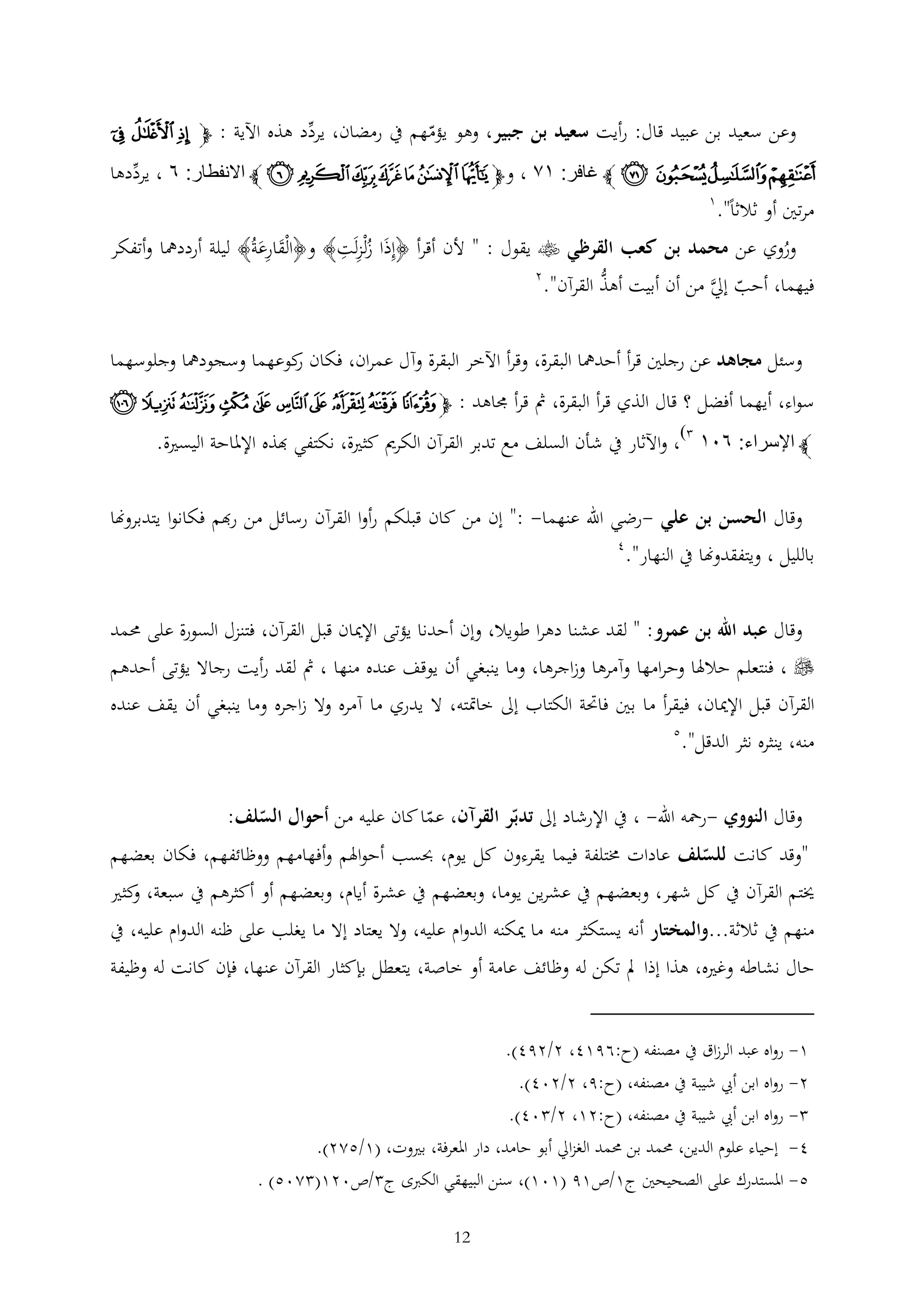 ‫وعن سعيد بن عبيد قال: رأيت سعيد بن جبير، وهو يؤمهم يف رمضان، يردد هذه اآلية : ﭽ ﮖ ﮗ ﮘ‬

‫ﮙﮚﮛ ﮜ ﭼ غافر: ٣٢ ، وﭽﭧ ﭨ ﭩ ﭪ ﭫ ﭬ ﭭ ﭼ االنفطار: ٨ ، يرددها‬
‫1‬
‫مرتني أو ثالثا".‬
‫وروي عن محمد بن كعب القرظي ‪ ‬يقول : " ألن أقرأ ﴿إذَا زلْزلَت﴾ و﴿الْقارعةُ﴾ ليلة أرددمها وأتفكر‬
‫ُ‬
‫َ َ‬
‫ُ‬
‫2‬
‫ُّ‬
‫فيهما، أحب إِل من أن أبيت أهذ القرآن".‬
‫َّ‬
‫وسئل مجاهد عن رجلني قرأ أحدمها البقرة، وقرأ اآلخر البقرة وآل عمران، فكان كوعهما وسجودمها وجلوسهما‬
‫ر‬
‫سواء، أيهما أفضل ؟ قال الذي قرأ البقرة، مث قرأ جماهد : ﭽ ﭜ ﭝ ﭞ ﭟ ﭠ ﭡ ﭢ ﭣ ﭤ ﭥ‬
‫)‬

‫ﭼ اإلسراء: ٨٠٣ ، واآلثار يف شأن السلف مع تدبر القرآن الكرمي كثرية، نكتفي هبذه اإلملاحة اليسرية.‬
‫وقال الحسن بن علي -رضي اهلل عنهما- :" إن من كان قبلكم رأوا القرآن رسائل من رهبم فكانوا يتدبروهنا‬

‫بالليل ، ويتفقدوهنا يف النهار".‬

‫4‬

‫وقال عبد اهلل بن عمرو: " لقد عشنا دهرا طويال، وإن أحدنا يؤتى اإلميان قبل القرآن، فتنزل السورة على حممد‬

‫‪ ، ‬فنتعلم حالهلا وحرامها وآمرها وزاجرها، وما ينبغي أن يوقف عنده منها ، مث لقد رأيت رجاال يؤتى أحدهم‬
‫القرآن قبل اإلميان، فيقرأ ما بني فاحتة الكتاب إىل خامتته، ال يدري ما آمره وال زاجره وما ينبغي أن يقف عنده‬
‫منه، ينثره نثر الدقل".‬

‫5‬

‫وقال النووي -رمحه اهلل- ، يف اإلرشاد إىل تدبر القرآن، عما كان عليه من أحوال السلف:‬
‫"وقد كانت للسلف عادات خمتلفة فيما يقرءون كل يوم، حبسب أحواهلم وأفهامهم ووظائفهم، فكان بعضهم‬

‫خيتم القرآن يف كل شهر، وبعضهم يف عشرين يوما، وبعضهم يف عشرة أيام، وبعضهم أو أكثرهم يف سبعة، كثري‬
‫و‬
‫منهم يف ثالثة...والمختار أنه يستكثر منه ما ميكنه الدوام عليه، وال يعتاد إال ما يغلب على ظنه الدوام عليه، يف‬
‫حال نشاطه وغريه، هذا إذا مل تكن له وظائف عامة أو خاصة، يتعطل بإكثار القرآن عنها، فإن كانت له وظيفة‬
‫1- رواه عبد الرزاق يف مصنفه (ح:6914، 2/294).‬
‫2- رواه ابن أيب شيبة يف مصنفه، (ح:9، 2/204).‬
‫ رواه ابن أيب شيبة يف مصنفه، (ح:21، 2/ 04).‬‫4- إحياء علوم الدين، حممد بن حممد الغزاِل أبو حامد، دار املعرفة، بريوت، (1/522).‬
‫5- املستدرك على الصحيحني ج1/ص19 (101)، سنن البيهقي الكربى ج /ص021( 205) .‬
‫21‬

 