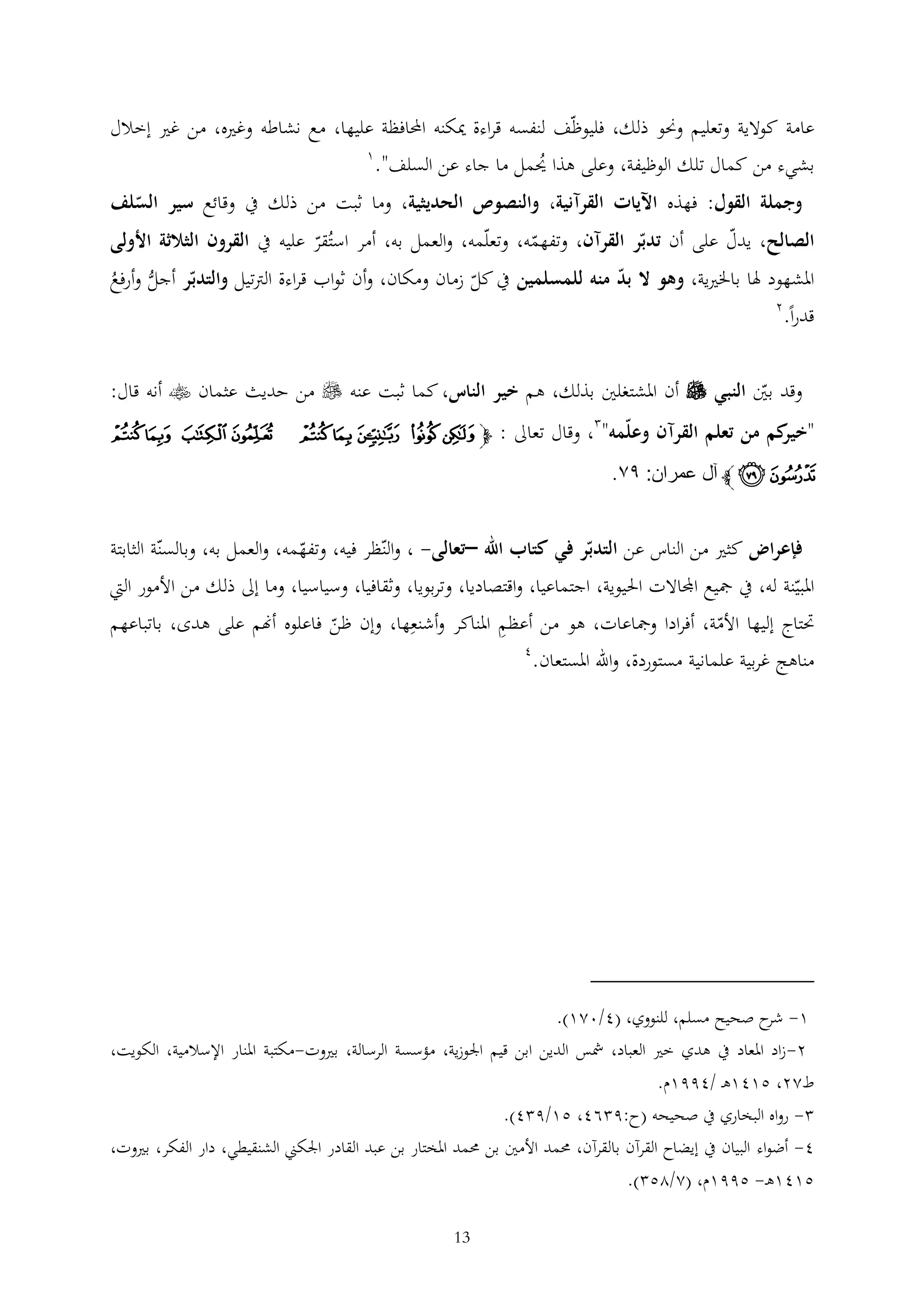 ‫عامة كوالية وتعليم وحنو ذلك، فليوظف لنفسه قراءة ميكنه احملافظة عليها، مع نشاطه وغريه، من غري إخالل‬
‫1‬
‫بشيء من كمال تلك الوظيفة، وعلى هذا حيمل ما جاء عن السلف".‬
‫ُ‬

‫وجملة القول: فهذه اآليات القرآنية، والنصوص الحديثية، وما ثبت من ذلك يف وقائع سير السلف‬

‫الصالح، يدل على أن تدبر القرآن، وتفهمه، وتعلمه، والعمل به، أمر استُقر عليه يف القرون الثالثة األولى‬
‫املشهود هلا باخلريية، وهو ال بد منه للمسلمين يف كل زمان ومكان، وأن ثواب قراءة الرتتيل والتدبر أجل وأرفع‬
‫ُّ ُ‬

‫قدرا.‬

‫2‬

‫وقد بني النبي ‪ ‬أن املشتغلني بذلك، هم خير الناس، كما ثبت عنه ‪ ‬من حديث عثمان ‪ ‬أنه قال:‬
‫" كم من تعلم القرآن وعلمه" ، وقال تعاىل : ﭽ ﮁ ﮂ ﮃ ﮄ ﮅ‬
‫خير‬

‫ﮆﮇ ﮈﮉ‬

‫ﮊ ﮋ ﭼ آل عمران: ٩٢.‬
‫فإعراض كثري من الناس عن التدبر في كتاب اهلل –تعالى- ، والنظر فيه، وتفهمه، والعمل به، وبالسنة الثابتة‬

‫املبينة له، يف مجيع اجملاالت احليوية، اجتماعيا، واقتصاديا، وتربويا، وثقافيا، وسياسيا، وما إىل ذلك من األمور اليت‬
‫حتتاج إليها األمة، أفرادا ومجاعات، هو من أعظم املناكر وأشنعها، وإن ظن فاعلوه أهنم على هدى، باتباعهم‬
‫4‬
‫مناهج غربية علمانية مستوردة، واهلل املستعان.‬

‫1- ح صحيح مسلم، للنووي، (4/021).‬
‫شر‬
‫2-زاد املعاد يف هدي خري العباد، مشس الدين ابن قيم اجلوزية، مؤسسة الرسالة، بريوت-مكتبة املنار اإلسالمية، الكويت،‬
‫ط22، 5141ه /4991م.‬
‫ رواه البخاري يف صحيحه (ح:9 64، 51/9 4).‬‫4- أضواء البيان يف إيضاح القرآن بالقرآن، حممد األمني بن حممد املختار بن عبد القادر اجلكين الشنقيطي، دار الفكر، بريوت،‬
‫5141ه - 5991م، (2/25 ).‬
‫31‬

 