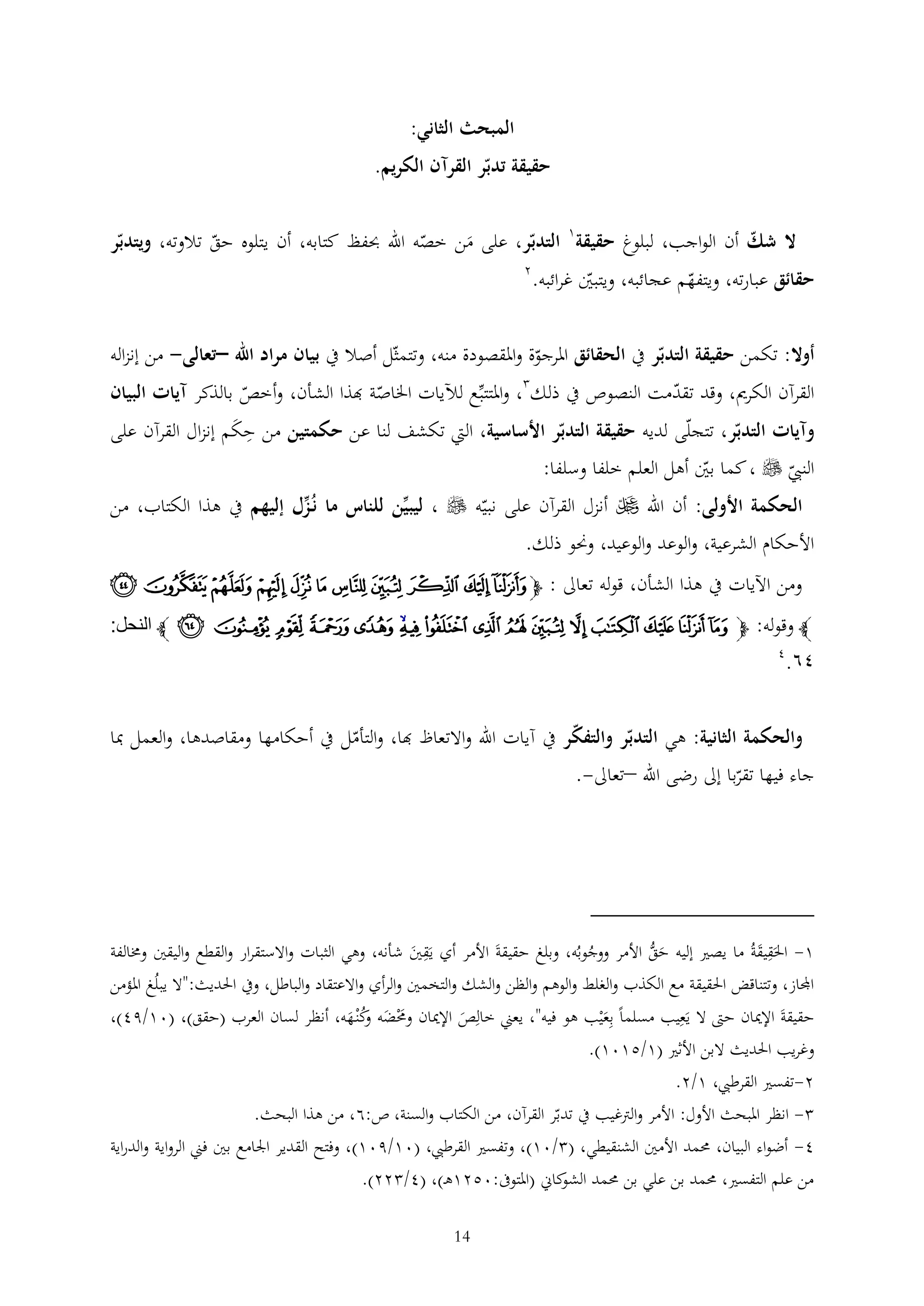 ‫المبحث الثاني:‬
‫حقيقة تدبر القرآن الكريم.‬
‫ال شك أن الواجب، لبلوغ حقيقة1 التدبر، على من خصه اهلل حبفظ كتابه، أن يتلوه حق تالوته، ويتدبر‬
‫َ‬
‫2‬
‫حقائق عبارته، ويتفهم عجائبه، ويتبني غرائبه.‬
‫أوال: تكمن حقيقة التدبر يف الحقائق املرجوة واملقصودة منه، وتتمثل أصال يف بيان مراد اهلل –تعالى- من إنزاله‬
‫القرآن الكرمي، وقد تقدمت النصوص يف ذلك ، واملتتبع لآليات اخلاصة هبذا الشأن، وأخص بالذكر آيات البيان‬
‫وآيات التدبر، تتجلى لديه حقيقة التدبر األساسية، اليت تكشف لنا عن حكمتين من حكم إنزال القرآن على‬
‫َ‬
‫النيب ‪ ، ‬كما بني أهل العلم خلفا وسلفا:‬

‫الحكمة األولى: أن اهلل ‪ ‬أنزل القرآن على نبيه ‪ ، ‬ليبين للناس ما نُزل إليهم يف هذا الكتاب، من‬
‫األحكام الشرعية، والوعد والوعيد، وحنو ذلك.‬
‫ومن اآليات يف هذا الشأن، قوله تعاىل : ﭽ ﭥ ﭦ ﭧ ﭨ ﭩ ﭪ ﭫ ﭬ ﭭ ﭮ ﭯ‬
‫ﭼ وقوله: ﭽ ﰀ ﰁ ﰂ ﰃ ﰄ ﰅ ﰆ ﰇ ﰈ ﰉﰊ ﰋ ﰌ ﰍ ﰎ ﰏ ﭼ النحل:‬

‫٢٨.‬

‫4‬

‫والحكمة الثانية: هي التدبر والتفكر يف آيات اهلل واالتعاظ هبا، والتأمل يف أحكامها ومقاصدها، والعمل مبا‬
‫جاء فيها تقربا إىل رضى اهلل –تعاىل-.‬

‫1- احلَقيقةُ ما يصري إليه حق األمر ووجوبُه، وبلغ حقيقةَ األمر أي يَقني شأنه، وهي الثبات واالستقرار والقطع واليقني وخمالفة‬
‫َ ُّ‬
‫َ‬
‫َ‬
‫ُ‬
‫اجملاز، وتتناقض احلقيقة مع الكذب والغلط والوهم والظن والشك والتخمني والرأي واالعتقاد والباطل، ويف احلديث:"ال يبلُغ املؤمن‬
‫حقيقةَ اإلميان حّت ال يَعيب مسلما بعْيب هو فيه"، يعين خالص اإلميان وحمضه كْن هه، أنظر لسان العرب (حقق)، (01/94)،‬
‫َْ َ وُ َ‬
‫َ‬
‫َ‬
‫وغريب احلديث البن األثري (1/5101).‬
‫2-تفسري القرطيب، 1/2.‬
‫ انظر املبحث األول: األمر والرتغيب يف تدبر القرآن، من الكتاب والسنة، ص:6، من هذا البحث.‬‫4- أضواء البيان، حممد األمني الشنقيطي، ( /01)، وتفسري القرطيب، (01/901)، وفتح القدير اجلامع بني فين الرواية والدراية‬
‫من علم التفسري، حممد بن علي بن حممد كاين (املتوىف:0521ه )، (4/ 22).‬
‫الشو‬
‫41‬

 