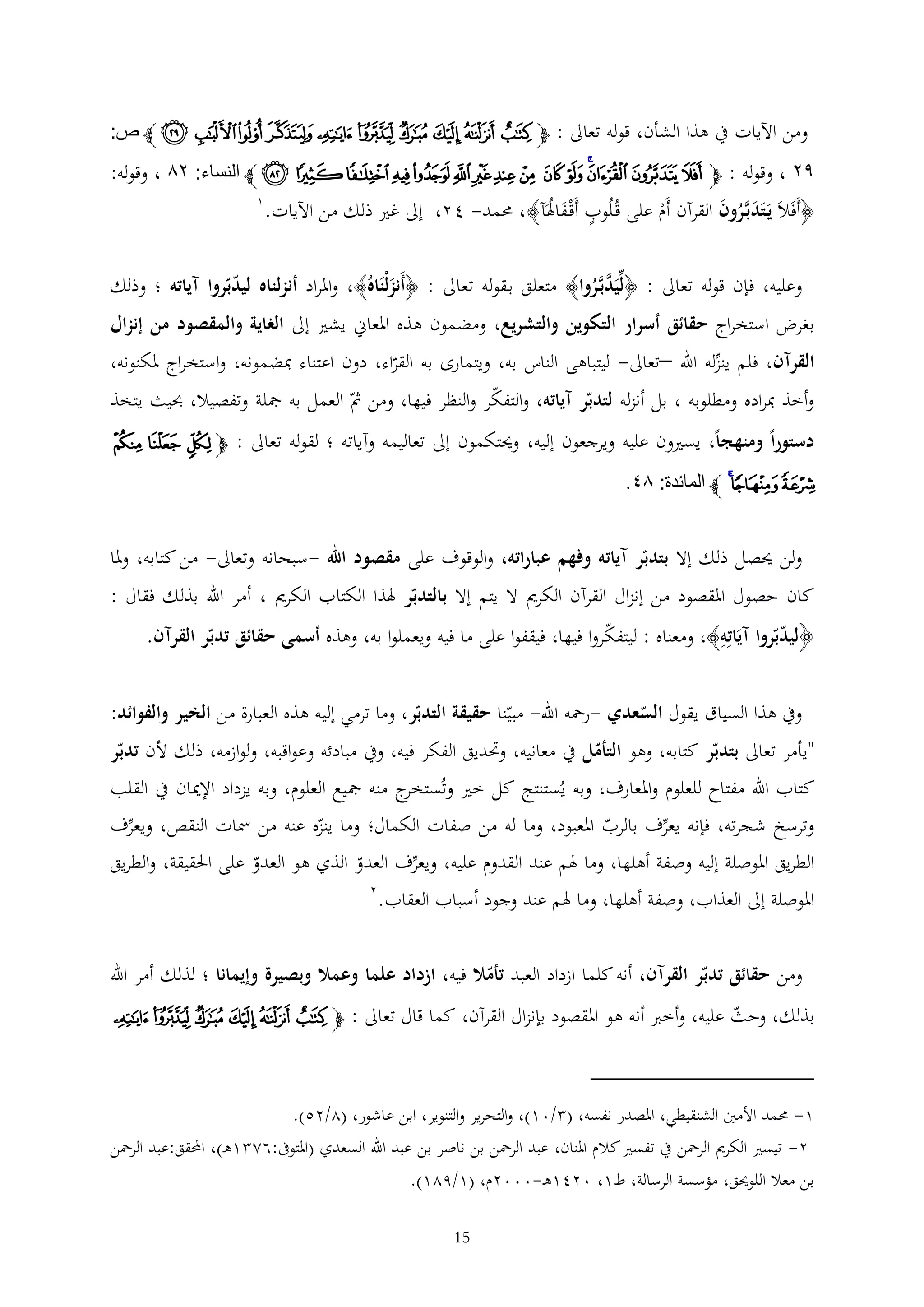 ‫ومن اآليات يف هذا الشأن، قوله تعاىل : ﭽ ﭲ ﭳ ﭴ ﭵ ﭶ ﭷ ﭸ ﭹ ﭺ ﭻ ﭼ ص:‬

‫٩٤ ، وقوله : ﭽ ﭻ ﭼ ﭽﭾ ﭿ ﮀ ﮁ ﮂ ﮃ ﮄ ﮅ ﮆ ﮇ ﮈ ﮉ ﭼ النساء: ٤٦ ، وقوله:‬
‫﴿أَفَالَ يَتَدبَّرون القرآن أَم على قُلُوب أَقْ فاهلَآ﴾، حممد- 42، إىل غري ذلك من اآليات.‬
‫َُ‬
‫َ ُ َ‬
‫ْ‬

‫1‬

‫وعليه، فإن قوله تعاىل : ﴿ليَدبَّروا﴾ متعلق ب قوله تعاىل : ﴿أَنزلْنَاهُ﴾، واملراد أنزلناه ليدبروا آياته ؛ وذلك‬
‫َ‬
‫َّ ُ‬
‫بغرض استخراج حقائق أسرار التكوين والتشريع، ومضمون هذه املعاين يشري إىل الغاية والمقصود من إنزال‬
‫القرآن، فلم ينزله اهلل –تعاىل- ليتباهى الناس به، ويتمارى به القراء، دون اعتناء مبضمونه، واستخراج ملكنونه،‬
‫وأخذ مبراده ومطلوبه ، بل أنزله لتدبر آياته، والتفكر والنظر فيها، ومن مث العمل به مجلة وتفصيال، حبيث يتخذ‬
‫دستوراً ومنهجاً، يسريون عليه ويرجعون إليه، وحيتكمون إىل تعاليمه وآياته ؛ لقوله تعاىل : ﭽ ﮚ ﮛ ﮜ‬

‫ﮝﮞﮟ ﭼ المائدة: ٦٢.‬

‫ولن حيصل ذلك إال بتدبر آياته وفهم عباراته، والوقوف على مقصود اهلل -سبحانه وتعاىل- من كتابه، وملا‬
‫كان حصول املقصود من إنزال القرآن الكرمي ال يتم إال بالتدبر هلذا الكتاب الكرمي ، أمر اهلل بذلك فقال :‬
‫﴿ليدبروا آيَاته﴾، ومعناه : ليتفكروا فيها، فيقفوا على ما فيه ويعملوا به، وهذه أسمى حقائق تدبر القرآن.‬
‫ويف هذا السياق يقول السعدي -رمحه اهلل- مبينا حقيقة التدبر، وما ترمي إليه هذه العبارة من الخير والفوائد:‬
‫"يأمر تعاىل بتدبر كتابه، وهو التأمل يف معانيه، وحتديق الفكر فيه، ويف مبادئه وعواقبه، ولوازمه، ذلك ألن تدبر‬

‫كتاب اهلل مفتاح للعلوم واملعارف، وبه يُستنتج كل خري وتُ ج منه مجيع العلوم، وبه يزداد اإلميان يف القلب‬
‫ستخر‬
‫وترسخ شجرته، فإنه يعرف بالرب املعبود، وما له من صفات الكمال؛ وما ينزه عنه من مسات النقص، ويعرف‬
‫الطريق املوصلة إليه وصفة أهلها، وما هلم عند القدوم عليه، ويعرف العدو الذي هو العدو على احلقيقة، والطريق‬
‫2‬
‫املوصلة إىل العذاب، وصفة أهلها، وما هلم عند وجود أسباب العقاب.‬
‫ومن حقائق تدبر القرآن، أنه كلما ازداد العبد تأمال فيه، ازداد علما وعمال وبصيرة وإيمانا ؛ لذلك أمر اهلل‬
‫بذلك، وحث عليه، وأخرب أنه هو املقصود بإنزال القرآن، كما قال تعاىل : ﭽﭲ ﭳ ﭴ ﭵ ﭶ ﭷ‬

‫1- حممد األمني الشنقيطي، املصدر نفسه، ( /01)، والتحرير والتنوير، ابن عاشور، (2/25).‬
‫2- تيسري الكرمي الرمحن يف تفسري كالم املنان، عبد الرمحن بن ناصر بن عبد اهلل السعدي (املتوىف:62 1ه )، احملقق:عبد الرمحن‬
‫بن معال اللوحيق، مؤسسة الرسالة، ط1، 0241ه -0002م، (1/921).‬
‫51‬

 