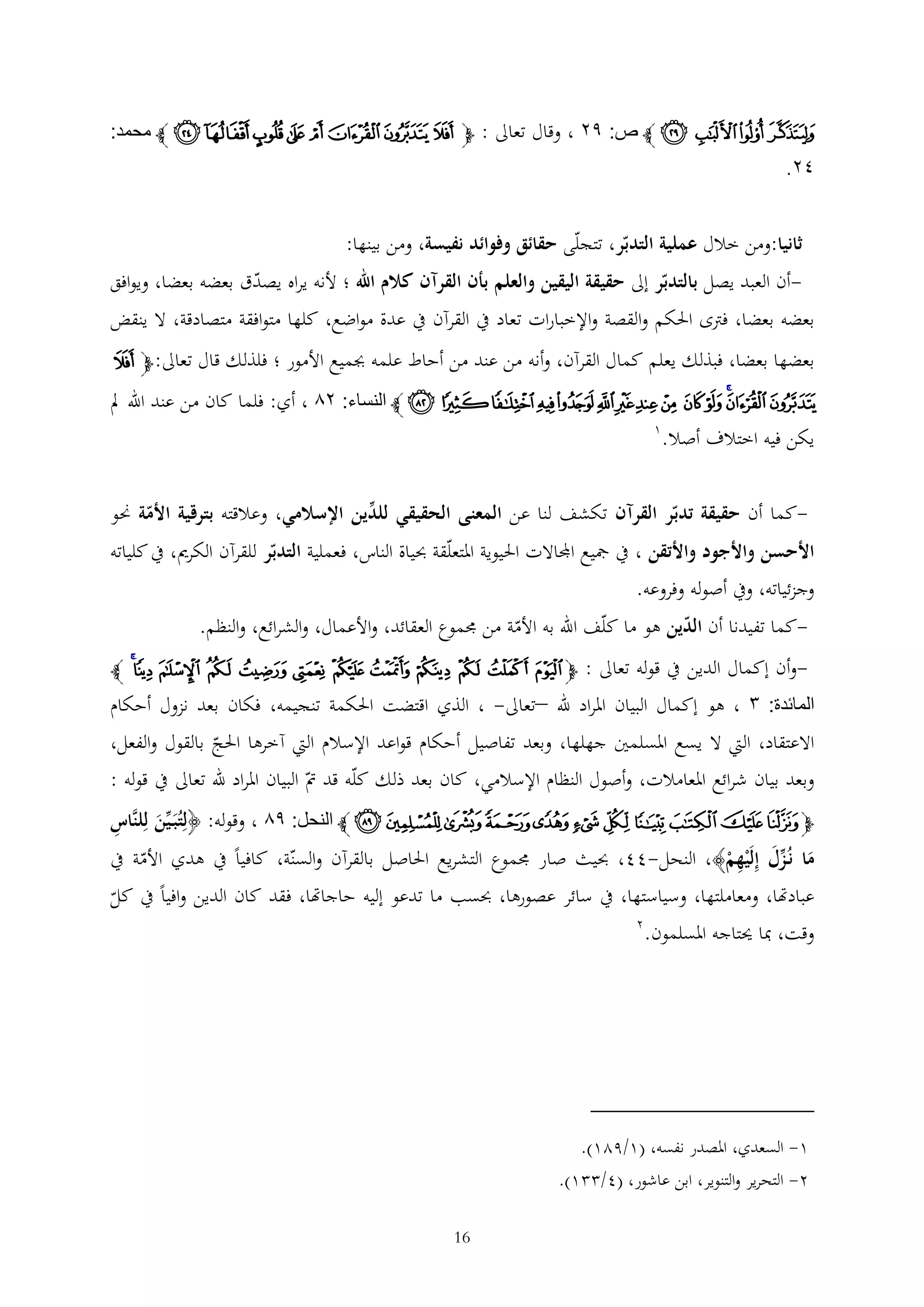 ‫ﭸ ﭹ ﭺ ﭻ ﭼ ص: ٩٤ ، وقال تعاىل : ﭽ ﮑ ﮒ ﮓ ﮔ ﮕ ﮖ ﮗ ﮘ ﭼ محمد:‬

‫٢٤.‬
‫ثانيا:ومن خالل عملية التدبر، تتجلى حقائق وفوائد نفيسة، ومن بينها:‬
‫أن العبد يصل بالتدبر إىل حقيقة اليقين والعلم بأن القرآن كالم اهلل ؛ ألنه يراه يصدق بعضه بعضا، ويوافق‬‫بعضه بعضا، فرتى احلكم والقصة واإلخبارات تعاد يف القرآن يف عدة مواضع، كلها متوافقة متصادقة، ال ينقض‬
‫بعضها بعضا، فبذلك يعلم كمال القرآن، وأنه من عند من أحاط علمه جبميع األمور ؛ فلذلك قال تعاىل: ﭽﭻ‬

‫ﭼ ﭽﭾ ﭿ ﮀ ﮁ ﮂ ﮃ ﮄ ﮅ ﮆ ﮇﮈ ﮉ ﭼ النساء: ٤٦ ، أي: فلما كان من عند اهلل مل‬
‫يكن فيه اختالف أصال.‬

‫1‬

‫كما أن حقيقة تدبر القرآن تكشف لنا عن المعنى الحقيقي للدين اإلسالمي، وعالقته بترقية األمة حنو‬‫األحسن واألجود واألتقن ، يف مجيع اجملاالت احليوية املتعلقة حبياة الناس، فعملية التدبر للقرآن الكرمي، يف كلياته‬

‫وجزئياته، ويف أصوله وفروعه.‬

‫كما تفيدنا أن الدين هو ما كلف اهلل به األمة من جمموع العقائد، واألعمال، والشرائع، والنظم.‬‫-وأن إكمال الدين يف قوله تعاىل : ﭽ ﭻ ﭼ ﭽ ﭾ ﭿ ﮀ ﮁ ﮂ ﮃ ﮄ ﮅﮆ ﭼ‬

‫المائدة: ١ ، هو إكمال البيان املراد هلل –تعاىل- ، الذي اقتضت احلكمة تنجيمه، فكان بعد نزول أحكام‬
‫االعتقاد، اليت ال يسع املسلمني جهلها، وبعد تفاصيل أحكام قواعد اإلسالم اليت آخرها احلج بالقول والفعل،‬
‫وبعد بيان شرائع املعامالت، وأصول النظام اإلسالمي، كان بعد ذلك كله قد ت البيان املراد هلل تعاىل يف قوله :‬
‫ﭽﭯ ﭰﭱ ﭲ ﭳ ﭴ ﭵ ﭶ ﭷﭸ ﭹ ﭼ النحل: ٩٦ ، وقوله: ﴿لتُبَ ين للنَّاس‬
‫َ‬

‫ما نُزل إلَْيهم﴾، النحل-44، حبيث صار جمموع التشريع احلاصل بالقرآن والسنة، كافيا يف هدي األمة يف‬
‫َ َ‬
‫ْ‬
‫عبادهتا، ومعاملتها، وسياستها، يف سائر عصورها، حبسب ما تدعو إليه حاجاهتا، فقد كان الدين وافيا يف كل‬
‫وقت، مبا حيتاجه املسلمون.‬

‫2‬

‫1- السعدي، املصدر نفسه، (1/921).‬
‫2- التحرير والتنوير، ابن عاشور، (4/ 1).‬
‫61‬

 