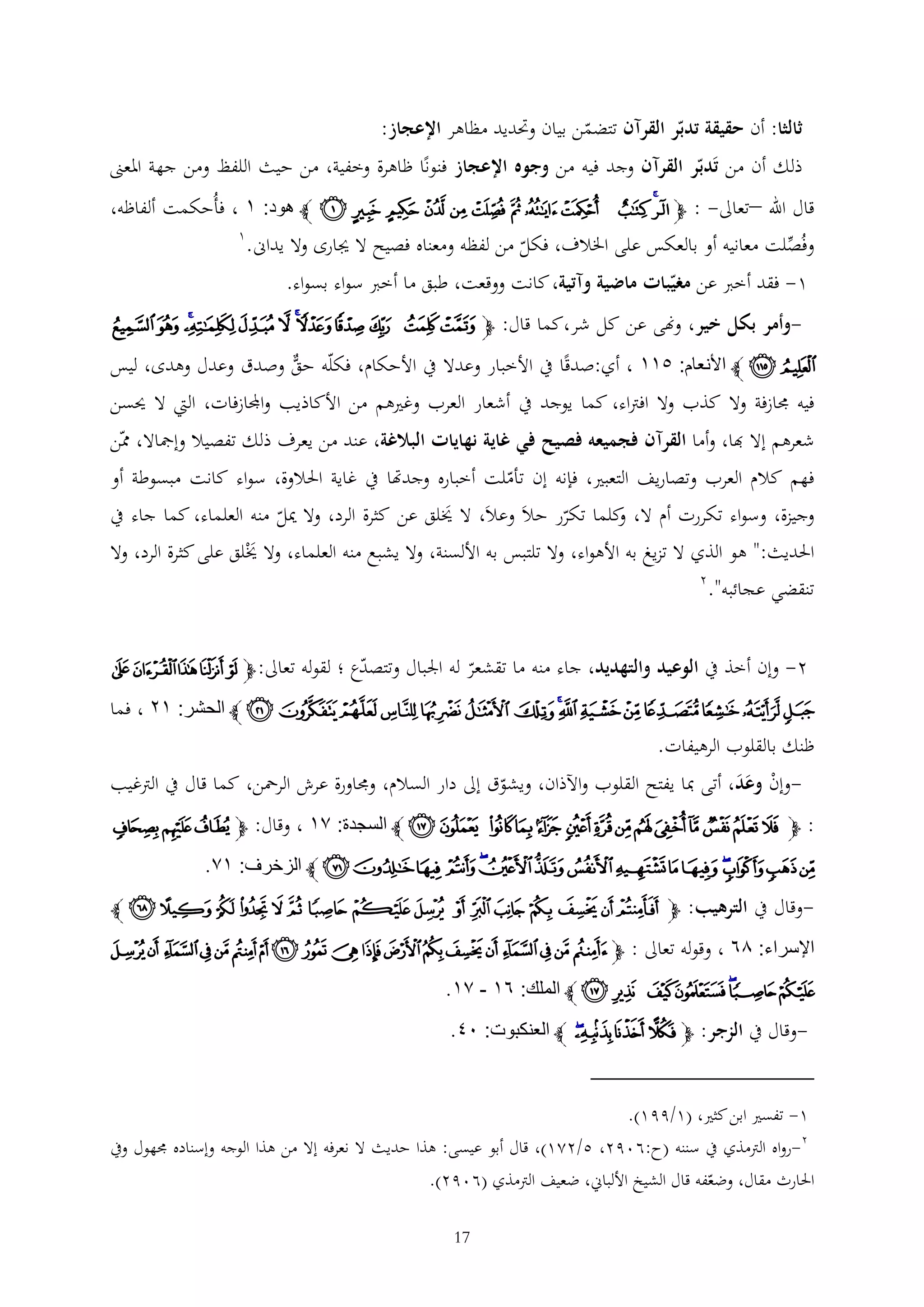 ‫ثالثا: أن حقيقة تدبر القرآن تتضمن بيان وحتديد مظاهر اإلعجاز:‬
‫ذلك أن من تَدبر القرآن وجد فيه من وجوه اإلعجاز فنونا ظاهرة وخفية، من حيث اللفظ ومن جهة املعىن‬

‫قال اهلل –تعاىل- : ﭽ ﮔﮕ ﮖ ﮗ ﮘ ﮙ ﮚ ﮛ ﮜ ﮝ ﮞ ﮟ ﭼ هود: ٣ ، فأُحكمت ألفاظه،‬
‫1‬
‫وفُصلت معانيه أو بالعكس على اخلالف، فكل من لفظه ومعناه فصيح ال جيارى وال يداىن.‬
‫1- فقد أخرب عن مغيبات ماضية وآتية، كانت ووقعت، طبق ما أخرب سواء بسواء.‬

‫-وأمر بكل خير، وهنى عن كل شر،كما قال: ﭽ ﮪ ﮫ ﮬ ﮭ ﮮﮯ ﮰ ﮱ ﯓﯔ ﯕ ﯖ‬

‫ﯗ ﯘ ﭼ األنعام: ١٣٣ ، أي:صدقا يف األخبار وعدال يف األحكام، فكله حق وصدق وعدل وهدى، ليس‬
‫فيه جمازفة وال كذب وال افرتاء، كما يوجد يف أشعار العرب وغريهم من األكاذيب واجملازفات، اليت ال حيسن‬
‫شعرهم إال هبا، وأما القرآن فجميعه فصيح في غاية نهايات البالغة، عند من يعرف ذلك تفصيال وإمجاال، ممن‬
‫فهم كالم العرب وتصاريف التعبري، فإنه إن تأملت أخباره وجدهتا يف غاية احلالوة، سواء كانت مبسوطة أو‬
‫وجيزة، وسواء تكررت أم ال، كلما تكرر حالَ وعالَ، ال خيلق عن كثرة الرد، وال ميل منه العلماء، كما جاء يف‬
‫و‬
‫َ‬
‫احلديث:" هو الذي ال تزيغ به األهواء، وال تلتبس به األلسنة، وال يشبع منه العلماء، وال خيْلق على كثرة الرد، وال‬
‫َ‬
‫2‬
‫تنقضي عجائبه".‬
‫ع ؛ لقوله تعاىل: ﭽ ﮉ ﮊ ﮋ ﮌ ﮍ‬
‫2- وإن أخذ يف الوعيد والتهديد، جاء منه ما تقشعر له اجلبال وتتصد‬

‫ﮎ ﮏ ﮐ ﮑ ﮒ ﮓ ﮔﮕ ﮖ ﮗ ﮘ ﮙ ﮚﮛ ﮜ ﭼ الحشر: ٣٤ ، فما‬
‫ظنك بالقلوب الرهيفات.‬
‫وإن وعد، أتى مبا يفتح القلوب واآلذان، ويشوق إىل دار السالم، وجماورة عرش الرمحن، كما قال يف الرتغيب‬‫ْ ََ‬

‫: ﭽ ﮠ ﮡ ﮢ ﮣ ﮤ ﮥ ﮦ ﮧ ﮨ ﮩ ﮪ ﮫ ﮬ ﮭ ﭼ السجدة: ٢٣ ، وقال: ﭽﯚ ﯛﯜ‬

‫ﯝ ﯞﯟﯠ ﯡ ﯢﯣﯤ ﯥﯦﯧ ﯨ ﯩ ﯪ ﯫ ﭼ الزخرف: ٣٢.‬
‫وقال يف الترهيب: ﭽ ﭦ ﭧ ﭨ ﭩ ﭪ ﭫ ﭬ ﭭ ﭮ ﭯ ﭰ ﭱ ﭲ ﭳ ﭴ ﭵ ﭼ‬‫اإلسراء: ٦٨ ، وقوله تعاىل : ﭽ ﭴ ﭵ ﭶ ﭷ ﭸ ﭹ ﭺ ﭻ ﭼ ﭽ ﭾ ﭿ ﮀ ﮁ ﮂ ﮃ ﮄ ﮅ ﮆ‬

‫ﮇﮈﮉ ﮊ ﮋ ﮌ ﮍ ﭼ الملك: ٨٣ - ٢٣.‬
‫وقال يف الزجر: ﭽﭠ ﭡﭢﭣ ﭼ العنكبوت: ٠٢.‬‫1- تفسري ابن كثري، (1/991).‬
‫2-رواه الرتمذي يف سننه (ح:6092، 5/221)، قال أبو عيسى: هذا حديث ال نعرفه إال من هذا الوجه وإسناده جمهول ويف‬
‫احلارث مقال، وضعفه قال الشيخ األلباين، ضعيف الرتمذي (6092).‬
‫71‬

 