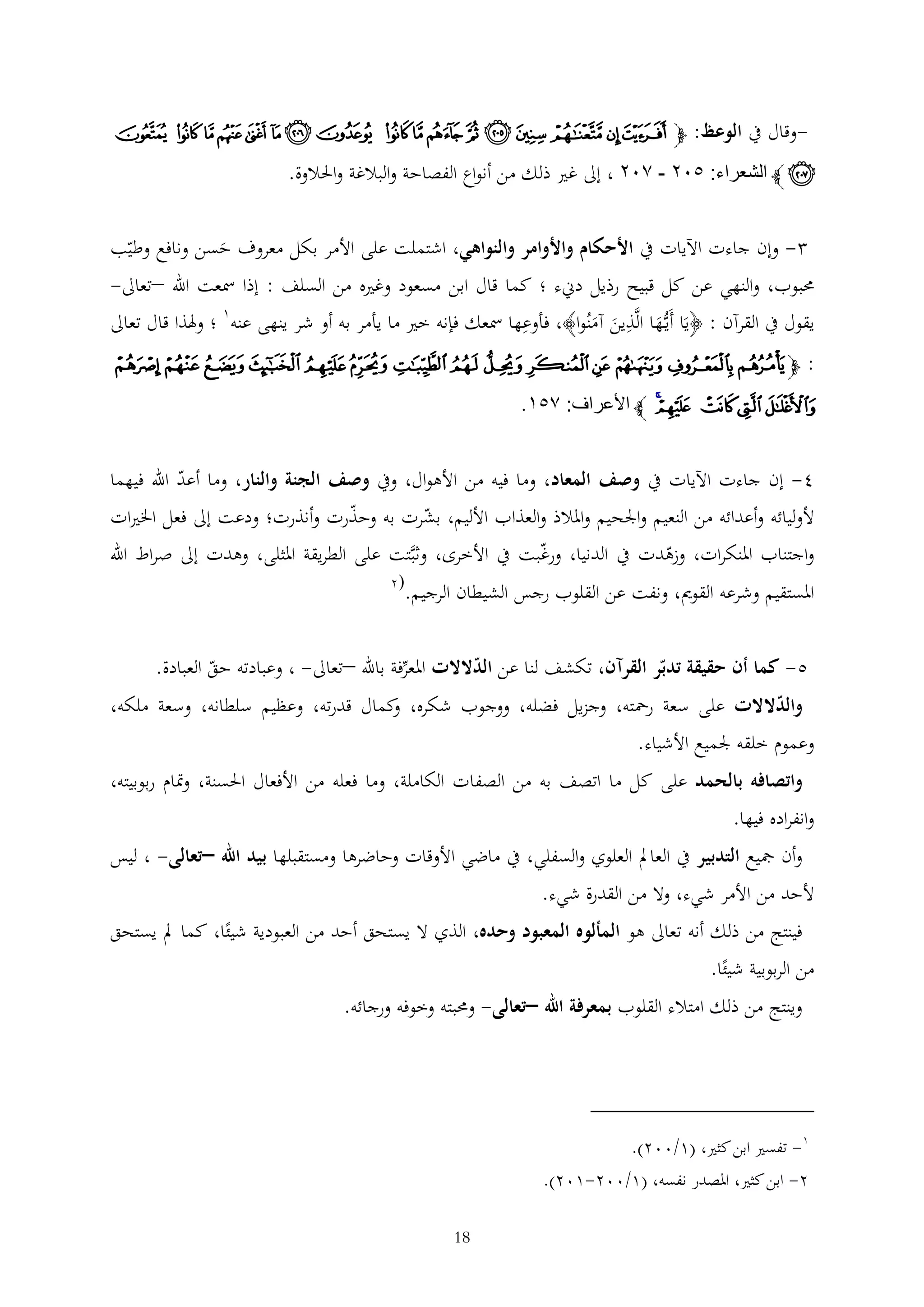 ‫-وقال يف الوعظ: ﭽ ﰀ ﰁ ﰂ ﰃ ﰄ ﰅ ﰆ ﰇ ﰈ ﰉ ﰊ ﭑ ﭒ ﭓ ﭔ ﭕ ﭖ‬

‫ﭗ ﭼ الشعراء: ١٠٤ - ٢٠٤ ، إىل غري ذلك من أنواع الفصاحة والبالغة واحلالوة.‬
‫ وإن جاءت اآليات يف األحكام واألوامر والنواهي، اشتملت على األمر بكل معروف حسن ونافع وطيب‬‫َ‬

‫حمبوب، والنهي عن كل قبيح رذيل دينء ؛ كما قال ابن مسعود وغريه من السلف : إذا مسعت اهلل –تعاىل-‬
‫يقول يف القرآن : ﴿يَا أَيُّها الَّذين آمنُوا﴾، فأوعها مسعك فإنه خري ما يأمر به أو شر ينهى عنه1 ؛ وهلذا قال تعاىل‬
‫َ‬
‫َ َ‬
‫: ﭽﮀﮁ ﮂ ﮃﮄ ﮅ ﮆ ﮇ ﮈ ﮉ ﮊ ﮋ ﮌﮍ‬

‫ﮎ ﮏ ﮐ ﮑﮒ ﭼ األعراف: ٢١٣.‬
‫4- إن جاءت اآليات يف وصف المعاد، وما فيه من األهوال، ويف وصف الجنة والنار، وما أعد اهلل فيهما‬

‫ألوليائه وأعدائه من النعيم واجلحيم واملالذ والعذاب األليم، بشرت به وحذرت وأنذرت؛ ودعت إىل فعل اخلريات‬
‫واجتناب املنكرات، وزهدت يف الدنيا، ورغبت يف األخرى، وثبَّتت على الطريقة املثلى، وهدت إىل صراط اهلل‬
‫املستقيم وشرعه القومي، ونفت عن القلوب رجس الشيطان الرجيم.‬

‫(2‬

‫5- كما أن حقيقة تدبر القرآن، تكشف لنا عن الدالالت املعرفة باهلل –تعاىل- ، وعبادته حق العبادة.‬
‫والدالالت على سعة رمحته، وجزيل فضله، ووجوب شكره، كمال قدرته، وعظيم سلطانه، وسعة ملكه،‬
‫و‬

‫وعموم خلقه جلميع األشياء.‬

‫واتصافه بالحمد على كل ما اتصف به من الصفات الكاملة، وما فعله من األفعال احلسنة، ومتام ربوبيته،‬

‫وانفراده فيها.‬

‫وأن مجيع التدبير يف العامل العلوي والسفلي، يف ماضي األوقات وحاضرها ومستقبلها بيد اهلل –تعالى- ، ليس‬
‫ألحد من األمر شيء، وال من القدرة شيء.‬
‫فينتج من ذلك أنه تعاىل هو المألوه المعبود وحده، الذي ال يستحق أحد من العبودية شيئا، كما مل يستحق‬
‫من الربوبية شيئا.‬
‫وينتج من ذلك امتالء القلوب بمعرفة اهلل –تعالى- وحمبته وخوفه ورجائه.‬

‫1- تفسري ابن كثري، (1/002).‬
‫2- ابن كثري، املصدر نفسه، (1/002-102).‬
‫81‬

 