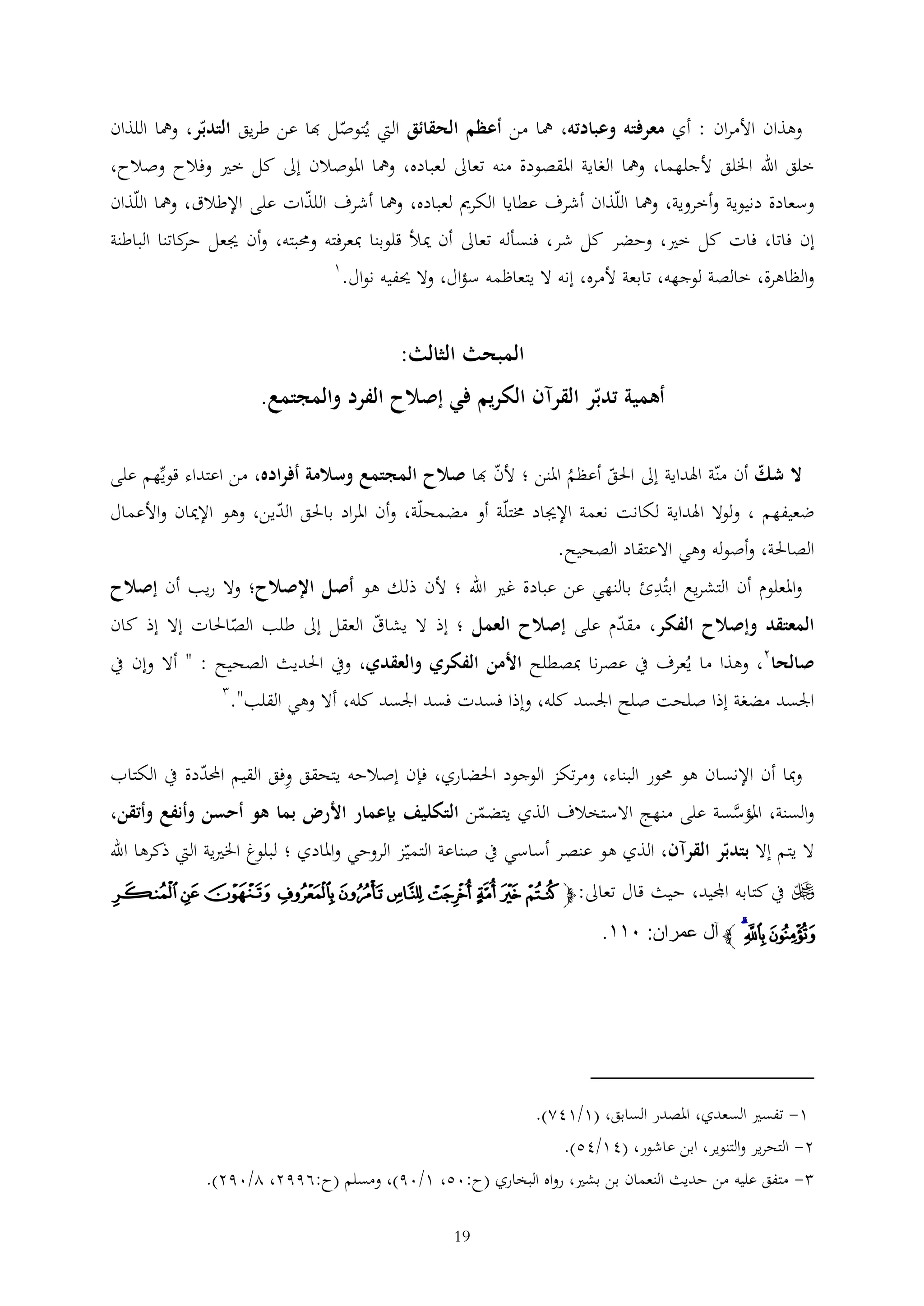 ‫وهذان األمران : أي معرفته وعبادته، مها من أعظم الحقائق اليت يُتوصل هبا عن طريق التدبر، ومها اللذان‬
‫خلق اهلل اخللق ألجلهما، ومها الغاية املقصودة منه تعاىل لعباده، ومها املوصالن إىل كل خري وفالح وصالح،‬
‫وسعادة دنيوية وأخروية، ومها اللذان أشرف عطايا الكرمي لعباده، ومها أشرف اللذات على اإلطالق، ومها اللذان‬
‫إن فاتا، فات كل خري، وحضر كل شر، فنسأله تعاىل أن ميأل قلوبنا مبعرفته وحمبته، وأن جيعل كاتنا الباطنة‬
‫حر‬
‫1‬
‫والظاهرة، خالصة لوجهه، تابعة ألمره، إنه ال يتعاظمه سؤال، وال حيفيه نوال.‬

‫المبحث الثالث:‬
‫أهمية تدبر القرآن الكريم في إصالح الفرد والمجتمع.‬
‫ال شك أن منة اهلداية إىل احلق أعظم املنن ؛ ألن هبا صالح المجتمع وسالمة أفراده، من اعتداء قويهم على‬
‫ُ‬

‫ضعيفهم ، ولوال اهلداية لكانت نعمة اإلجياد خمتلة أو مضمحلة، وأن املراد باحلق الدين، وهو اإلميان واألعمال‬
‫الصاحلة، وأصوله وهي االعتقاد الصحيح.‬
‫واملعلوم أن التشريع ابتُدئ بالنهي عن عبادة غري اهلل ؛ ألن ذلك هو أصل اإلصالح؛ وال ريب أن إصالح‬
‫المعتقد وإصالح الفكر، مقدم على إصالح العمل ؛ إذ ال يشاق العقل إىل طلب الصاحلات إال إذ كان‬

‫صالحا2، وهذا ما يُعرف يف عصرنا مبصطلح األمن الفكري والعقدي، ويف احلديث الصحيح : " أال وإن يف‬
‫اجلسد مضغة إذا صلحت صلح اجلسد كله، وإذا فسدت فسد اجلسد كله، أال وهي القلب".‬
‫ومبا أن اإلنسان هو حمور البناء، ومرتكز الوجود احلضاري، فإن إصالحه يتحقق وفق القيم احملددة يف الكتاب‬
‫والسنة، املؤسسة على منهج االستخالف الذي يتضمن التكليف بإعمار األرض بما هو أحسن وأنفع وأتقن،‬
‫َّ‬
‫ُ‬
‫ال يتم إال بتدبر القرآن، الذي هو عنصر أساسي يف صناعة التميز الروحي واملادي ؛ لبلوغ اخلريية اليت ذكرها اهلل‬
‫‪ ‬يف كتابه اجمليد، حيث قال تعاىل: ﭽ ﭞ ﭟ ﭠ ﭡ ﭢ ﭣ ﭤ ﭥ ﭦ ﭧ‬

‫ﭨ ﭩﭪ ﭼ آل عمران: ٠٣٣.‬

‫1- تفسري السعدي، املصدر السابق، (1/142).‬
‫2- التحرير والتنوير، ابن عاشور، (41/45).‬
‫ متفق عليه من حديث النعمان بن بشري، رواه البخاري (ح:05، 1/09)، ومسلم (ح:6992، 2/092).‬‫91‬

 