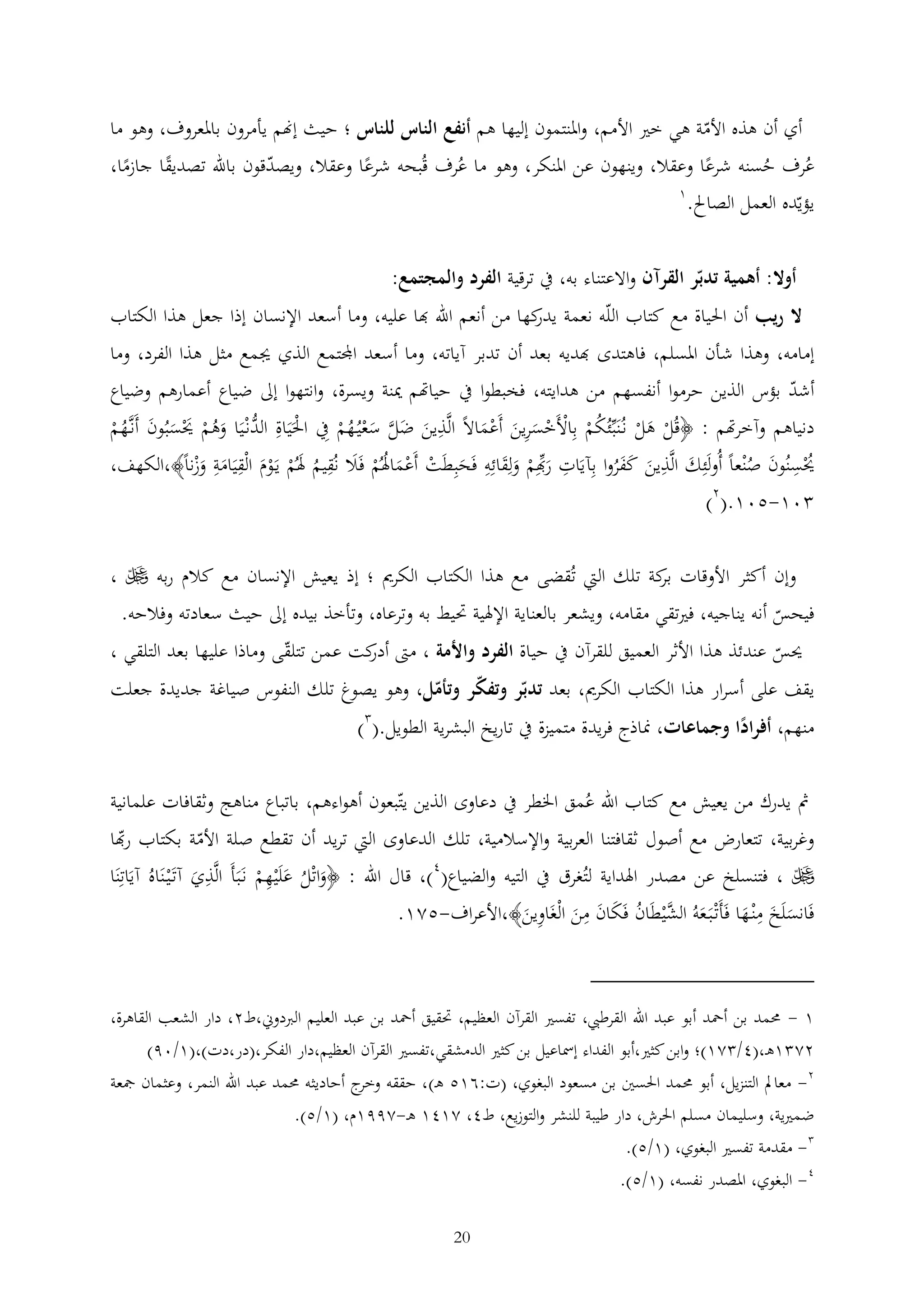 ‫أي أن هذه األمة هي خري األمم، واملنتمون إليها هم أنفع الناس للناس ؛ حيث إهنم يأمرون باملعروف، وهو ما‬
‫عُرف حسنه شرعا وعقال، وينهون عن املنكر، وهو ما عُرف قُبحه شرعا وعقال، ويصدقون باهلل تصديقا جازما،‬
‫ُ‬
‫1‬
‫يؤيده العمل الصاحل.‬
‫أوال: أهمية تدبر القرآن واالعتناء به، يف ترقية الفرد والمجتمع:‬
‫ال ريب أن احلياة مع كتاب الله نعمة كها من أنعم اهلل هبا عليه، وما أسعد اإلنسان إذا جعل هذا الكتاب‬
‫يدر‬
‫إمامه، وهذا شأن املسلم، فاهتدى هبديه بعد أن تدبر آياته، وما أسعد اجملتمع الذي جيمع مثل هذا الفرد، وما‬
‫أشد بؤس الذين حرموا أنفسهم من هدايته، فخبطوا يف حياهتم مينة ويسرة، وانتهوا إىل ضياع أعمارهم وضياع‬
‫دنياهم وآخرهتم : ﴿قُل هل نُنَبئُكم باألَخسرين أَعماال الَّذين ضل سعيُهم يف احلَيَاة ُّنْيَا وهم حيسبُون أَنَّهم‬
‫ْ الد َ ُ ْ َْ َ َ ُ ْ‬
‫َ َ َّ َ ْ ُ ْ‬
‫ْ َ ْ ُ ْ ْ ْ َ َ َْ‬
‫حيسنُون صْنعا أُولَئك الَّذين كفروا بآيَات رهبم ولقائه فَحبطَت أَعماهلُم فَال نُقيم هلُم يَوم الْقيَامة وزنا﴾،الكهف،‬
‫َ ْ ََ‬
‫َ ْ ْ َ ُ ْ َ ُ َ ْ ْ َ َ َْ‬
‫ُْ َ ُ‬
‫َ َ َ َُ‬
‫01-501.(2)‬
‫وإن أكثر األوقات كة تلك اليت تُقضى مع هذا الكتاب الكرمي ؛ إذ يعيش اإلنسان مع كالم ربه ‪، ‬‬
‫بر‬
‫فيحس أنه يناجيه، فريتقي مقامه، ويشعر بالعناية اإلهلية حتيط به وترعاه، وتأخذ بيده إىل حيث سعادته وفالحه.‬
‫حيس عندئذ هذا األثر العميق للقرآن يف حياة الفرد واألمة ، مّت كت عمن تتلقى وماذا عليها بعد التلقي ،‬
‫أدر‬
‫يقف على أسرار هذا الكتاب الكرمي، بعد تدبر وتفكر وتأمل، وهو يصوغ تلك النفوس صياغة جديدة جعلت‬
‫منهم، أفرادا وجماعات، مناذج فريدة متميزة يف تاريخ البشرية الطويل.( )‬
‫ً‬
‫مث يدرك من يعيش مع كتاب اهلل عُمق اخلطر يف دعاوى الذين يتبعون أهواءهم، باتباع مناهج وثقافات علمانية‬

‫وغربية، تتعارض مع أصول ثقافتنا العربية واإلسالمية، تلك الدعاوى اليت تريد أن تقطع صلة األمة بكتاب رهبا‬
‫‪ ، ‬فتنسلخ عن مصدر اهلداية لتُغرق يف التيه والضياع(4)، قال اهلل : ﴿واتْل علَْيهم نَبَأَ الَّذي آتَْي نَاهُ آيَاتنَا‬
‫َ ُ َ ْ‬
‫َ‬
‫فَانسلَخ مْن ها فَأَتْ بَ عهُ َّيطَان فَكان من الْغَاوين﴾،األعراف-521.‬
‫َ َ َ‬
‫َ‬
‫َ الشْ ُ َ َ َ‬

‫1 - حممد بن أمحد أبو عبد اهلل القرطيب، تفسري القرآن العظيم، حتقيق أمحد بن عبد العليم الربدوين،ط2، دار الشعب القاهرة،‬
‫22 1ه ،(4/ 21)؛ وابن كثري،أبو الفداء إمساعيل بن كثري الدمشقي،تفسري القرآن العظيم،دار الفكر،(در،دت)،(1/09)‬
‫2- معامل التنزيل، أبو حممد احلسني بن مسعود البغوي، (ت:615 ه )، حققه ج أحاديثه حممد عبد اهلل النمر، وعثمان مجعة‬
‫وخر‬
‫ضمريية، وسليمان مسلم احلرش، دار طيبة للنشر والتوزيع، ط4، 2141 ه -2991م، (1/5).‬
‫ مقدمة تفسري البغوي، (1/5).‬‫4- البغوي، املصدر نفسه، (1/5).‬
‫02‬

 