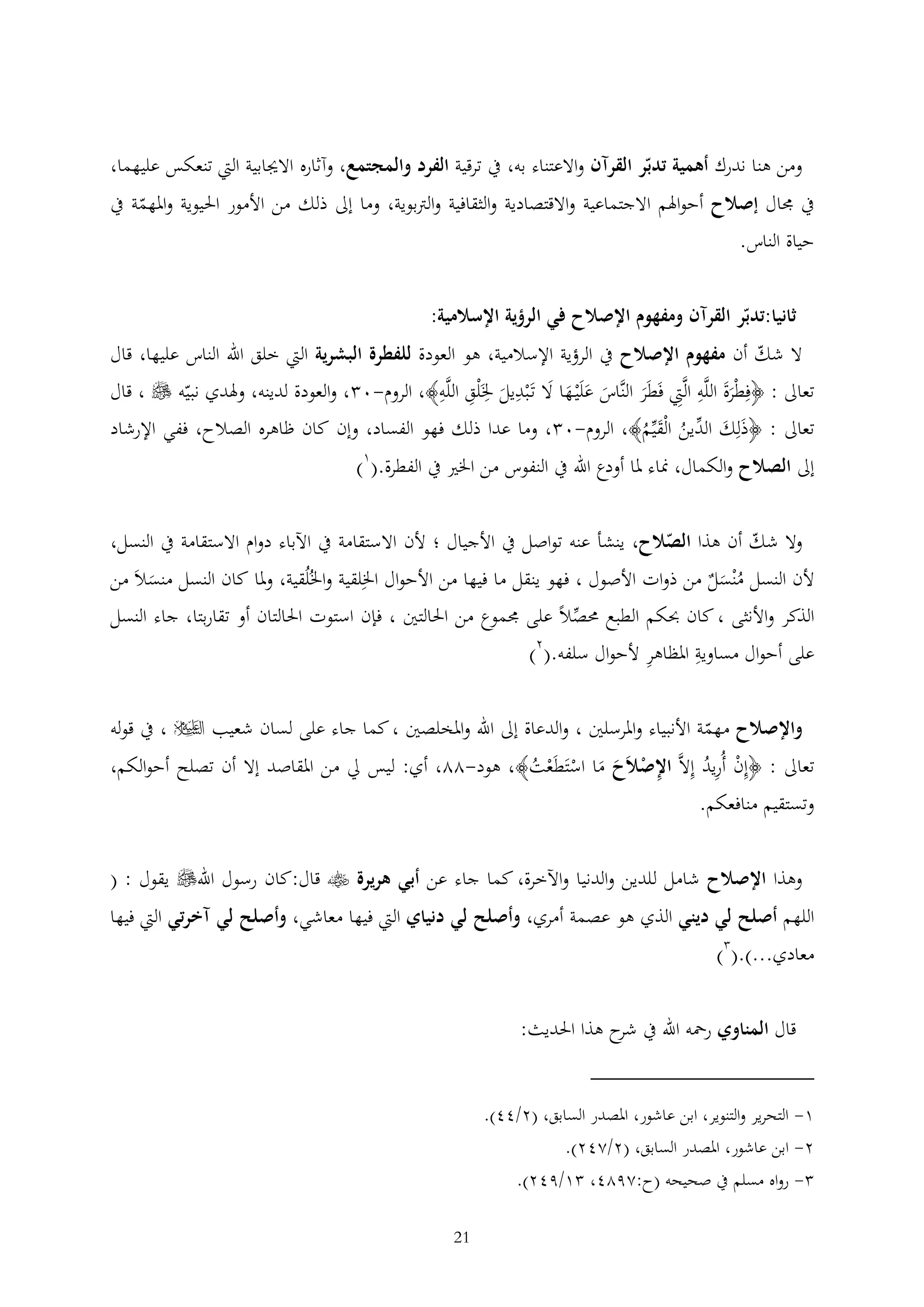 ‫ومن هنا ندرك أهمية تدبر القرآن واالعتناء به، يف ترقية الفرد والمجتمع، وآثاره االجيابية اليت تنعكس عليهما،‬
‫يف جمال إصالح أحواهلم االجتماعية واالقتصادية والثقافية والرتبوية، وما إىل ذلك من األمور احليوية واملهمة يف‬
‫حياة الناس.‬
‫ثانيا:تدبر القرآن ومفهوم اإلصالح في الرؤية اإلسالمية:‬
‫ال شك أن مفهوم اإلصالح يف الرؤية اإلسالمية، هو العودة للفطرة البشرية اليت خلق اهلل الناس عليها، قال‬
‫تعاىل : ﴿فطْرة اللَّه الَّيت فَطَر النَّاس علَْي ها ال تَْبديل خلَْلق اللَّه﴾، الروم-0 ، والعودة لدينه، وهلدي نبيه ‪ ، ‬قال‬
‫َ َ َ َ َ‬
‫ََ‬
‫َ‬
‫تعاىل : ﴿ذَلك الدين الْقيم﴾، الروم-0 ، وما عدا ذلك فهو الفساد، وإن كان ظاهره الصالح، ففي اإلرشاد‬
‫َ‬
‫ُ َُ‬
‫1‬
‫إىل الصالح والكمال، مناء ملا أودع اهلل يف النفوس من اخلري يف الفطرة.( )‬
‫وال شك أن هذا الصالح، ينشأ عنه تواصل يف األجيال ؛ ألن االستقامة يف اآلباء دوام االستقامة يف النسل،‬
‫ألن النسل مْنسل من ذوات األصول ، فهو ينقل ما فيها من األحوال اخللقية واخلُلُقية، وملا كان النسل منسالَ من‬
‫َ‬
‫ُ َ‬
‫الذكر واألنثى ، كان حبكم الطبع حمصال على جمموع من احلالتني ، فإن استوت احلالتان أو تقاربتا، جاء النسل‬
‫على أحوال مساوية املظاهر ألحوال سلفه.(2)‬
‫واإلصالح مهمة األنبياء واملرسلني ، والدعاة إىل اهلل واملخلصني ، كما جاء على لسان شعيب ‪ ، ‬يف قوله‬
‫تعاىل : ﴿إن أُريد إالَّ اإلصالَح ما استَطَعت﴾، هود-22، أي: ليس ِل من املقاصد إال أن تصلح أحوالكم،‬
‫ْ ُ‬
‫ْ َ َ ْ ْ ُ‬
‫وتستقيم منافعكم.‬

‫وهذا اإلصالح شامل للدين والدنيا واآلخرة، كما جاء عن أبي هريرة ‪ ‬قال:كان رسول اهلل‪ ‬يقول : (‬
‫اللهم أصلح لي ديني الذي هو عصمة أمري، وأصلح لي دنياي اليت فيها معاشي، وأصلح لي آخرتي اليت فيها‬
‫معادي...).( )‬
‫قال المناوي رمحه اهلل يف ح هذا احلديث:‬
‫شر‬
‫1- التحرير والتنوير، ابن عاشور، املصدر السابق، (2/44).‬
‫2- ابن عاشور، املصدر السابق، (2/242).‬
‫ رواه مسلم يف صحيحه (ح:2924، 1/942).‬‫12‬

 