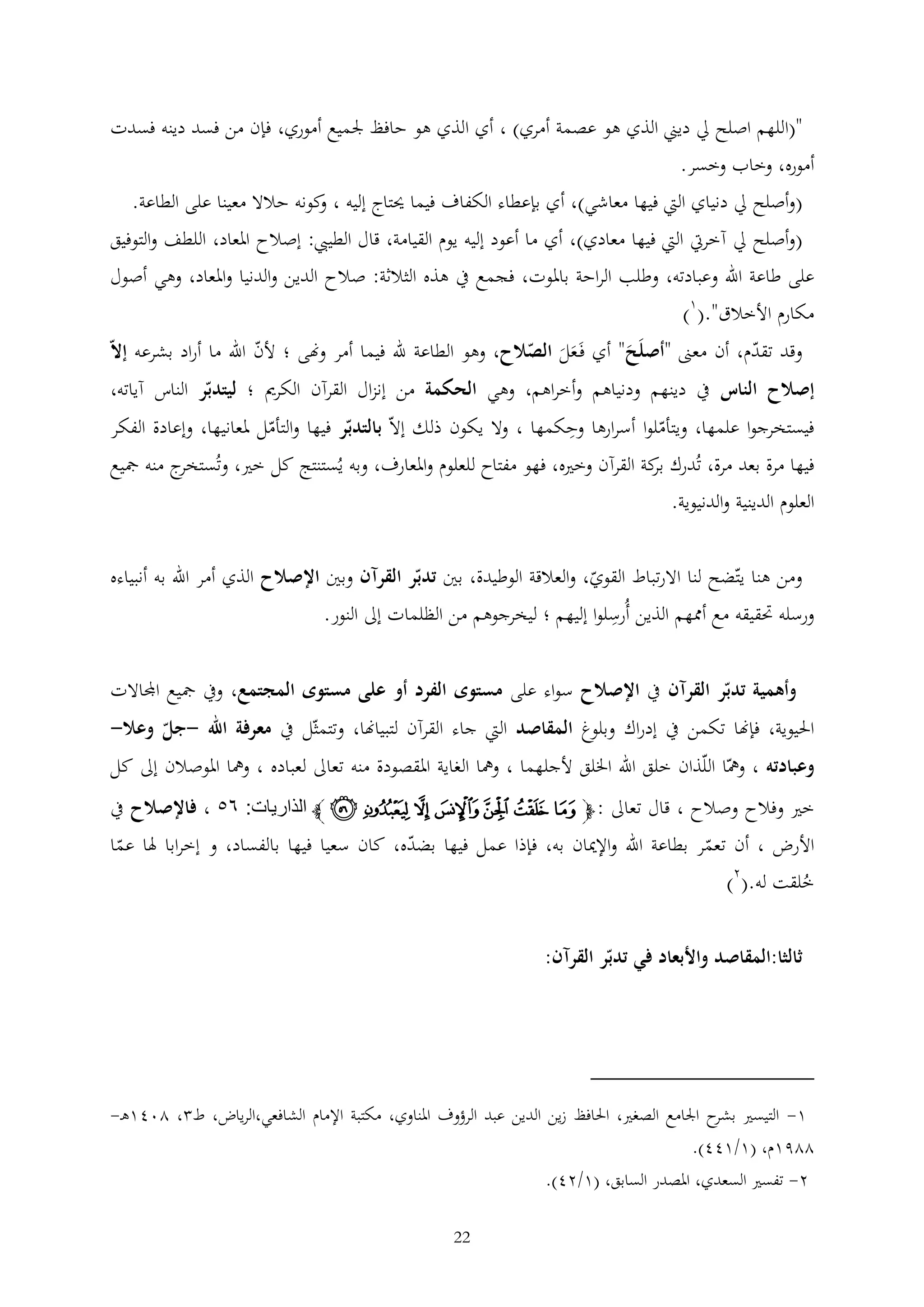‫"(اللهم اصلح ِل ديين الذي هو عصمة أمري) ، أي الذي هو حافظ جلميع أموري، فإن من فسد دينه فسدت‬
‫أموره، وخاب وخسر.‬
‫(وأصلح ِل دنياي اليت فيها معاشي)، أي بإعطاء الكفاف فيما حيتاج إليه ، كونه حالال معينا على الطاعة.‬
‫و‬
‫(وأصلح ِل آخريت اليت فيها معادي)، أي ما أعود إليه يوم القيامة، قال الطييب: إصالح املعاد، اللطف والتوفيق‬
‫على طاعة اهلل وعبادته، وطلب الراحة باملوت، فجمع يف هذه الثالثة: صالح الدين والدنيا واملعاد، وهي أصول‬
‫مكارم األخالق".(1)‬
‫وقد تقدم، أن معىن "أصلَح" أي فَعل الصالح، وهو الطاعة هلل فيما أمر وهنى ؛ ألن اهلل ما أراد بشرعه إال‬
‫َ‬
‫ََ‬
‫إصالح الناس يف دينهم ودنياهم وأخراهم، وهي الحكمة من إنزال القرآن الكرمي ؛ ليتدبر الناس آياته،‬
‫فيستخرجوا علمها، ويتأملوا أسرارها وحكمها ، وال يكون ذلك إال بالتدبر فيها والتأمل ملعانيها، وإعادة الفكر‬
‫فيها مرة بعد مرة، تُدرك كة القرآن وخريه، فهو مفتاح للعلوم واملعارف، وبه يُستنتج كل خري، وتُ ج منه مجيع‬
‫ستخر‬
‫بر‬
‫العلوم الدينية والدنيوية.‬
‫ومن هنا يتضح لنا االرتباط القوي، والعالقة الوطيدة، بني تدبر القرآن وبني اإلصالح الذي أمر اهلل به أنبياءه‬

‫ورسله حتقيقه مع أممهم الذين أُرسلوا إليهم ؛ ليخرجوهم من الظلمات إىل النور.‬

‫وأهمية تدبر القرآن يف اإلصالح سواء على مستوى الفرد أو على مستوى المجتمع، ويف مجيع اجملاالت‬
‫احليوية، فإهنا تكمن يف إدراك وبلوغ المقاصد اليت جاء القرآن لتبياهنا، وتتمثل يف معرفة اهلل -جل وعال-‬
‫وعبادته ، ومها اللذان خلق اهلل اخللق ألجلهما ، ومها الغاية املقصودة منه تعاىل لعباده ، ومها املوصالن إىل كل‬
‫خري وفالح وصالح ، قال تعاىل : ﭽ ﭳ ﭴ ﭵ ﭶ ﭷ ﭸ ﭹ ﭼ الذاريات: ٨١ ، فاإلصالح يف‬
‫األرض ، أن تعمر بطاعة اهلل واإلميان به، فإذا عمل فيها بضده، كان سعيا فيها بالفساد، و إخرابا هلا عما‬

‫خلقت له.(2)‬
‫ُ‬

‫ثالثا:المقاصد واألبعاد في تدبر القرآن:‬

‫1- التيسري ح اجلامع الصغري، احلافظ زين الدين عبد الرؤوف املناوي، مكتبة اإلمام الشافعي،الرياض، ط ، 2041ه -‬
‫بشر‬
‫2291م، (1/144).‬
‫2- تفسري السعدي، املصدر السابق، (1/24).‬
‫22‬

 