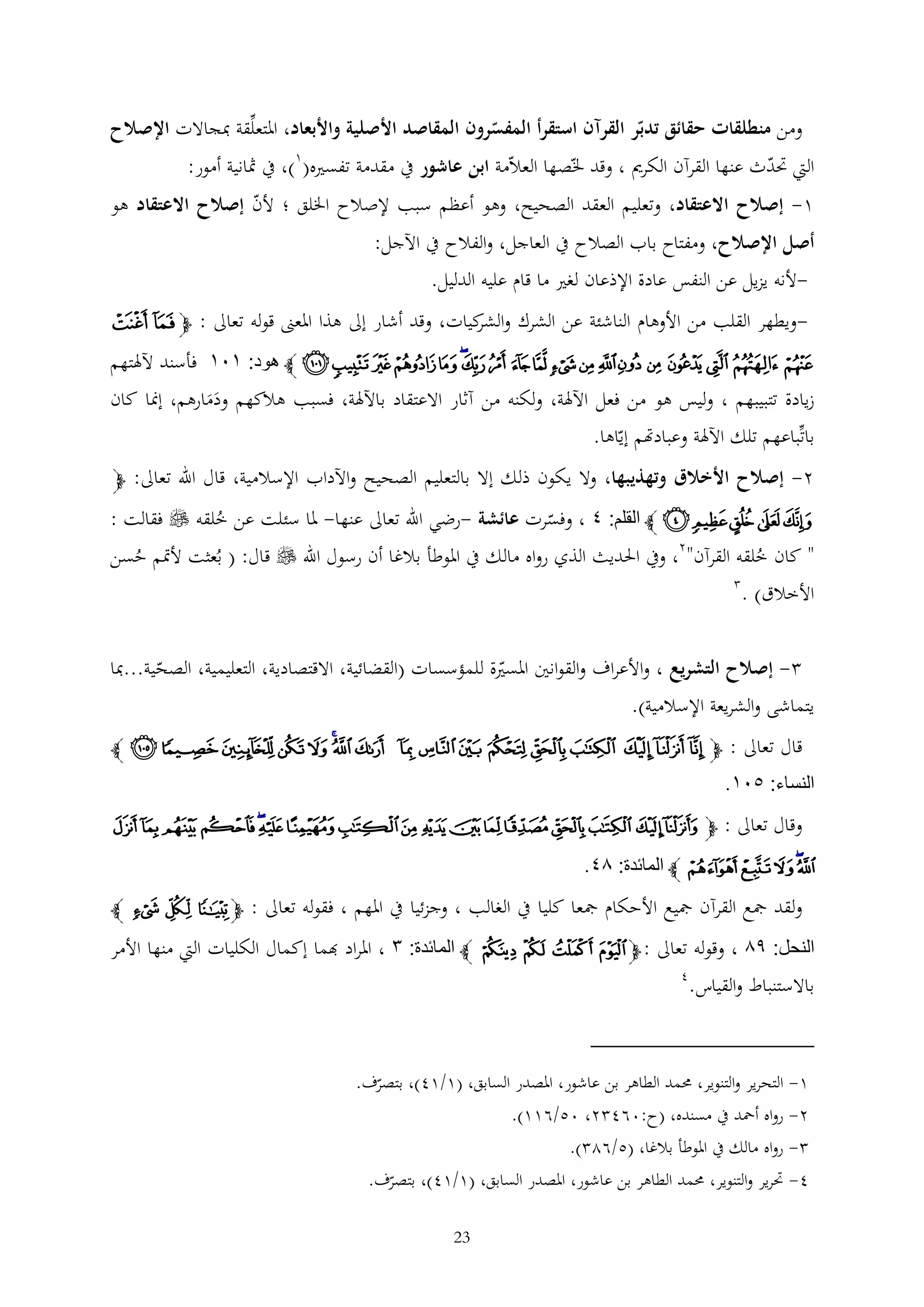 ‫ومن منطلقات حقائق تدبر القرآن استقرأ المفسرون المقاصد األصلية واألبعاد، املتعلقة مبجاالت اإلصالح‬

‫اليت حتدث عنها القرآن الكرمي ، وقد خلصها العالمة ابن عاشور يف مقدمة تفسريه(1)، يف مثانية أمور:‬

‫1- إصالح االعتقاد، وتعليم العقد الصحيح، وهو أعظم سبب إلصالح اخللق ؛ ألن إصالح االعتقاد هو‬
‫أصل اإلصالح، ومفتاح باب الصالح يف العاجل، والفالح يف اآلجل:‬
‫-ألنه يزيل عن النفس عادة اإلذعان لغري ما قام عليه الدليل.‬

‫ويطهر القلب من األوهام الناشئة عن الشرك و كيات، وقد أشار إىل هذا املعىن قوله تعاىل : ﭽ ﭸ ﭹ‬‫الشر‬

‫ﭺ ﭻ ﭼ ﭽ ﭾ ﭿ ﮀ ﮁ ﮂ ﮃ ﮄ ﮅ ﮆﮇ ﮈ ﮉ ﮊ ﮋ ﮌ ﭼ هود: ٣٠٣ فأسند آلهلتهم‬
‫زيادة تتبيبهم ، وليس هو من فعل اآلهلة، ولكنه من آثار االعتقاد باآلهلة، فسبب هالكهم ودمارهم، إمنا كان‬
‫ََ‬
‫باتباعهم تلك اآلهلة وعبادهتم إياها.‬
‫2- إصالح األخالق وتهذيبها، وال يكون ذلك إال بالتعليم الصحيح واآلداب اإلسالمية، قال اهلل تعاىل: ﭽ‬

‫ﮛ ﮜ ﮝ ﮞ ﮟ ﭼ القلم: ٢ ، وفسرت عائشة -رضي اهلل تعاىل عنها- ملا سئلت عن خلقه ‪ ‬فقالت :‬
‫ُ‬
‫" كان خلقه القرآن"2، ويف احلديث الذي رواه مالك يف املوطأ بالغا أن رسول اهلل ‪ ‬قال: ( بُعثت ألمتم حسن‬
‫ُ‬
‫ُ‬
‫األخالق) .‬
‫ إصالح التشريع ، واألعراف والقوانني املسرية للمؤسسات (القضائية، االقتصادية، التعليمية، الصحية...مبا‬‫يتماشى والشريعة اإلسالمية).‬
‫قال تعاىل : ﭽ ﯦ ﯧ ﯨ ﯩ ﯪ ﯫ ﯬ ﯭ ﯮ ﯯ ﯰﯱ ﯲ ﯳ ﯴ ﯵ ﯶ ﭼ‬

‫النساء: ١٠٣.‬
‫وقال تعاىل : ﭽﭿ ﮀ ﮁ ﮂ ﮃ ﮄ ﮅ ﮆ ﮇﮈﮉ ﮊﮋﮌ ﮍ ﮎ ﮏ‬

‫ﮐﮑ ﮒ ﮓﮔ ﭼ المائدة: ٦٢.‬
‫ولقد مجع القرآن مجيع األحكام مجعا كليا يف الغالب ، وجزئيا يف املهم ، فقوله تعاىل : ﭽ ﭲ ﭳ ﭴ ﭼ‬

‫النحل: ٩٦ ، وقوله تعاىل : ﭽ ﭻ ﭼ ﭽ ﭾ ﭼ المائدة: ١ ، املراد هبما إكمال الكليات اليت منها األمر‬
‫باالستنباط والقياس.‬

‫4‬

‫1- التحرير والتنوير، حممد الطاهر بن عاشور، املصدر السابق، (1/14)، بتصرف.‬
‫2- رواه أمحد يف مسنده، (ح:064 2، 05/611).‬
‫ رواه مالك يف املوطأ بالغا، (5/62 ).‬‫4- حترير والتنوير، حممد الطاهر بن عاشور، املصدر السابق، (1/14)، بتصرف.‬
‫32‬

 