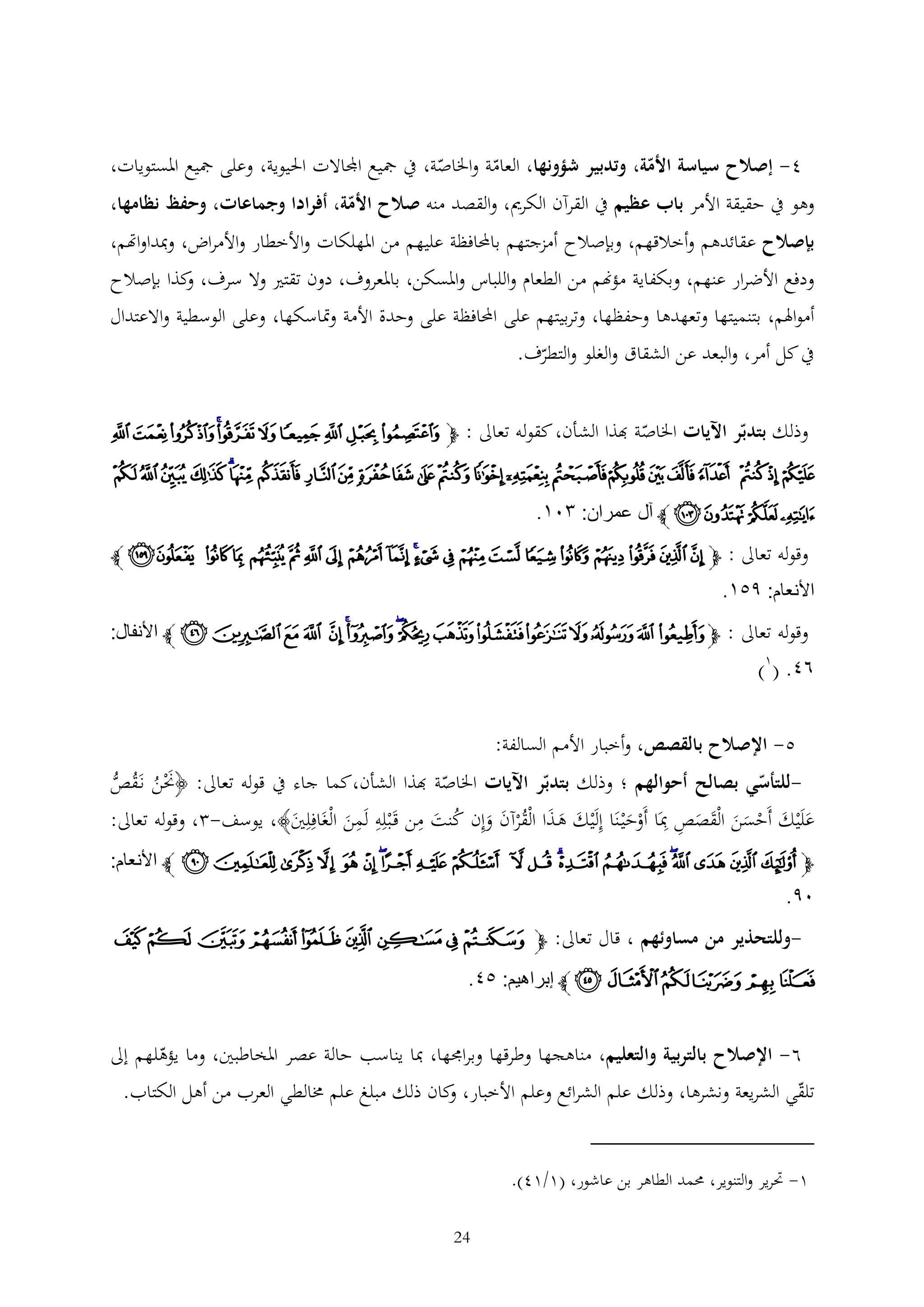‫4- إصالح سياسة األمة، وتدبير شؤونها، العامة واخلاصة، يف مجيع اجملاالت احليوية، وعلى مجيع املستويات،‬
‫وهو يف حقيقة األمر باب عظيم يف القرآن الكرمي، والقصد منه صالح األمة، أفرادا وجماعات، وحفظ نظامها،‬
‫بإصالح عقائدهم وأخالقهم، وبإصالح أمزجتهم باحملافظة عليهم من املهلكات واألخطار واألمراض، ومبداواهتم،‬

‫ودفع األضرار عنهم، وبكفاية مؤهنم من الطعام واللباس واملسكن، باملعروف، دون تقتري وال سرف، كذا بإصالح‬
‫و‬
‫أمواهلم، بتنميتها وتعهدها وحفظها، وتربيتهم على احملافظة على وحدة األمة ومتاسكها، وعلى الوسطية واالعتدال‬
‫يف كل أمر، والبعد عن الشقاق والغلو والتطرف.‬
‫وذلك بتدبر اآليات اخلاصة هبذا الشأن، كقوله تعاىل : ﭽﭱ ﭲ ﭳ ﭴ ﭵ ﭶﭷ ﭸ ﭹ ﭺ‬
‫ﭻ ﭼ ﭽ ﭾ ﭿ ﮀ ﮁ ﮂﮃ ﮄ ﮅ ﮆ ﮇ ﮈ ﮉ ﮊ ﮋ ﮌﮍ ﮎ ﮏ ﮐ ﮑ‬

‫ﮒ ﮓﮔ ﮕ ﭼ آل عمران: ١٠٣.‬
‫وقوله تعاىل : ﭽ ﭹ ﭺ ﭻ ﭼ ﭽ ﭾ ﭿ ﮀ ﮁ ﮂﮃ ﮄ ﮅ ﮆ ﮇ ﮈ ﮉ ﮊ ﮋ ﮌ ﮍ ﭼ‬

‫األنعام: ٩١٣.‬
‫وقوله تعاىل : ﭽ ﭑ ﭒ ﭓ ﭔ ﭕ ﭖ ﭗ ﭘﭙ ﭚﭛ ﭜ ﭝ ﭞ ﭟ ﭠ ﭼ األنفال:‬

‫٨٢. (1)‬

‫5- اإلصالح بالقصص، وأخبار األمم السالفة:‬
‫للتأسي بصالح أحوالهم ؛ وذلك بتدبر اآليات اخلاصة هبذا الشأن،كما جاء يف قوله تعاىل: ﴿حنن نَقص‬‫َْ ُ ُ ُّ‬
‫علَْيك أَحسن الْقصص مبَا أَوحْي نَا إلَْيك ه ذا الْقرآن وإن كنت من قَ ْبله لَمن الْغَافلني﴾، يوسف- ، وقوله تعاىل:‬
‫َ‬
‫َ َ َ ُْ َ َ ُ َ‬
‫َ َ ْ ََ َ َ‬
‫َْ‬
‫َ‬

‫ﭽ ﯬ ﯭ ﯮ ﯯﯰ ﯱ ﯲﯳ ﯴ ﯵ ﯶ ﯷ ﯸﯹ ﯺ ﯻ ﯼ ﯽ ﯾ ﯿ ﭼ األنعام:‬

‫٠٩.‬
‫-وللتحذير من مساوئهم ، قال تعاىل: ﭽﭸ ﭹ ﭺ ﭻ ﭼ ﭽ ﭾ ﭿ ﮀ‬

‫ﮁ ﮂﮃ ﮄﮅ ﮆ ﭼ إبراهيم: ١٢.‬
‫6- اإلصالح بالتربية والتعليم، مناهجها وطرقها وبراجمها، مبا يناسب حالة عصر املخاطبني، وما يؤهلهم إىل‬

‫تلقي الشريعة ونشرها، وذلك علم الشرائع وعلم األخبار، كان ذلك مبلغ علم خمالطي العرب من أهل الكتاب.‬
‫و‬
‫1- حترير والتنوير، حممد الطاهر بن عاشور، (1/14).‬
‫42‬

 