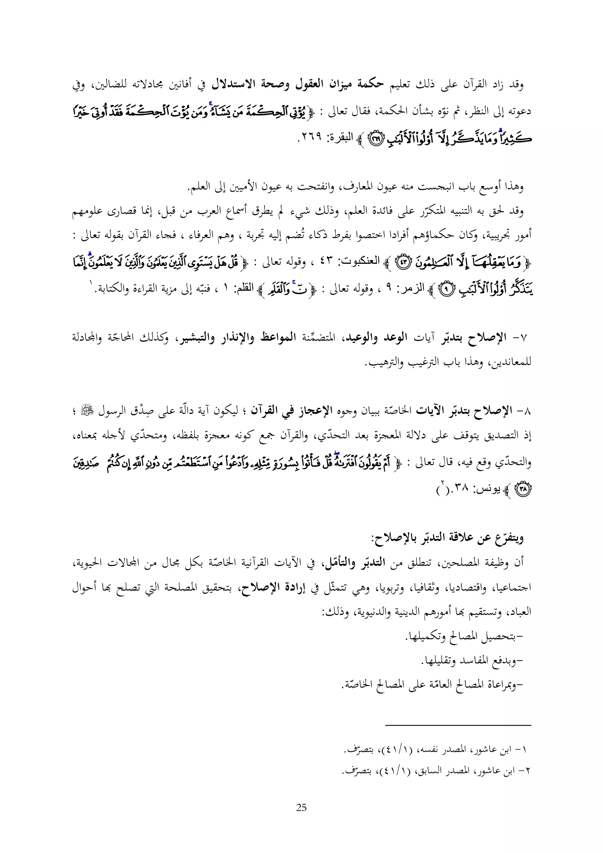 ‫وقد زاد القرآن على ذلك تعليم حكمة ميزان العقول وصحة االستدالل يف أفانني جمادالته للضالني، ويف‬
‫دعوته إىل النظر، مث نوه بشأن احلكمة، فقال تعاىل : ﭽﯤﯥ ﯦ ﯧﯨ ﯩ ﯪﯫ ﯬ ﯭ ﯮ‬

‫ﯯﯰ ﯱﯲ ﯳ ﯴﯵ ﯶ ﭼ البقرة: ٩٨٤.‬
‫وهذا أوسع باب انبجست منه عيون املعارف، وانفتحت به عيون األميني إىل العلم.‬
‫وقد حلق به التنبيه املتكرر على فائدة العلم، وذلك شيء مل يطرق أمساع العرب من قبل، إمنا قصارى علومهم‬
‫أمور جتريبية، كان حكماؤهم أفرادا اختصوا بفرط ذكاء تُضم إليه جتربة ، وهم العرفاء ، فجاء القرآن بقوله تعاىل :‬
‫و‬

‫ﭽ ﮨ ﮩ ﮪ ﮫ ﮬ ﭼ العنكبوت: ١٢ ، وقوله تعاىل : ﭽ ﯳ ﯴ ﯵ ﯶ ﯷ ﯸ ﯹ ﯺﯻ ﯼ‬

‫ﯽ ﯾﯿ ﰀ ﭼ الزمر: ٩ ، وقوله تعاىل : ﭽﮉﮊ ﮋ ﭼ القلم: ٣ ، فنبه إىل مزية القراءة والكتابة.‬

‫1‬

‫2- اإلصالح بتدبر آيات الوعد والوعيد، املتضمنة المواعظ واإلنذار والتبشير، كذلك احملاجة واجملادلة‬
‫و‬

‫للمعاندين، وهذا باب الرتغيب والرتهيب.‬

‫2- اإلصالح بتدبر اآليات اخلاصة ببيان وجوه اإلعجاز في القرآن ؛ ليكون آية دالة على صدق الرسول ‪ ‬؛‬
‫ْ‬

‫إذ التصديق يتوقف على داللة املعجزة بعد التحدي، والقرآن مجع كونه معجزة بلفظه، ومتحدي ألجله مبعناه،‬

‫والتحدي وقع فيه، قال تعاىل : ﭽ ﮱ ﯓ ﯔﯕ ﯖ ﯗ ﯘ ﯙ ﯚ ﯛﯜ ﯝ ﯞ ﯟ ﯠ ﯡ ﯢ‬

‫ﯣ ﭼ يونس: ٦١.(2)‬
‫ويتفرع عن عالقة التدبر باإلصالح:‬
‫أن وظيفة املصلحني، تنطلق من التدبر والتأمل، يف اآليات القرآنية اخلاصة بكل جمال من اجملاالت احليوية،‬
‫اجتماعيا، واقتصاديا، وثقافيا، وتربويا، وهي تتمثل يف إرادة اإلصالح، بتحقيق املصلحة اليت تصلح هبا أحوال‬

‫العباد، وتستقيم هبا أمورهم الدينية والدنيوية، وذلك:‬
‫بتحصيل املصاحل وتكميلها.‬‫وبدفع املفاسد وتقليلها.‬‫-ومبراعاة املصاحل العامة على املصاحل اخلاصة.‬

‫1- ابن عاشور، املصدر نفسه، (1/14)، بتصرف.‬
‫2- ابن عاشور، املصدر السابق، (1/14)، بتصرف.‬
‫52‬

 